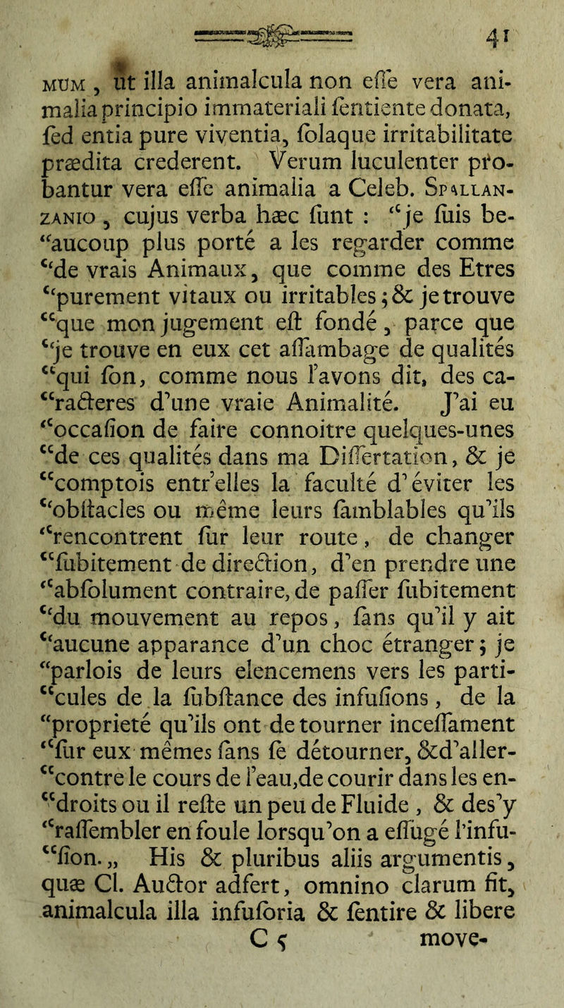 mtjm , ut illa aniraalcula non efie vera ani- malia principio immateriali fentiente donata, fed entia pure viventia, fblaque irritabilitate prtedita crederent. Verum luculenter pro- bantur vera effe animalia a Celeb. Spallan- zanio , cujus verba haec funt : ‘‘je luis be- “aucoup plus porte a les regarder comme ‘‘de vrais Animaux, que comme des Etres ‘‘purement vitaux ou irritables;& jetrouve “que monjugement eft fonde, parce que ‘!je trouve en eux cet affambage de qualites “qui fbn, comme nous 1’avons dit, des ca- “rafteres d’une vraie Animalite. J’ai eu “occafion de faire connoitre quelques-unes “de ces qualites dans ma DilTertation, & je “comptois entrelles la facuite d’eviter les ‘‘obltacles ou meme leurs lamblables quffls “rencontrent fur leur route, de changer “fubitement de direSion, d’en prendre une “abfolument contraire, de paffer fubitement ‘‘du mouvement au repos, fans qu’il y ait ‘‘aucune apparance d’un choc etranger; je “parlois de leurs elencemens vers les parti- “cules de la fubftance des infufions, de la “propriete qu’ils ont de tourner inceflament “fur eux memes lans fe detourner, &d’aller- “contre le cours de i’eau,de courir dans les en- “droits ou il refte un peu de Fluide , & des’y “raffembler en foule lorsqifon a effuge l’infu- “fion. „ His & pluribus aliis argumentis, qu$ Cl. Auftor adfert, omnino clarum fit, animalcula illa infuforia & fentire & libere C ^ move-