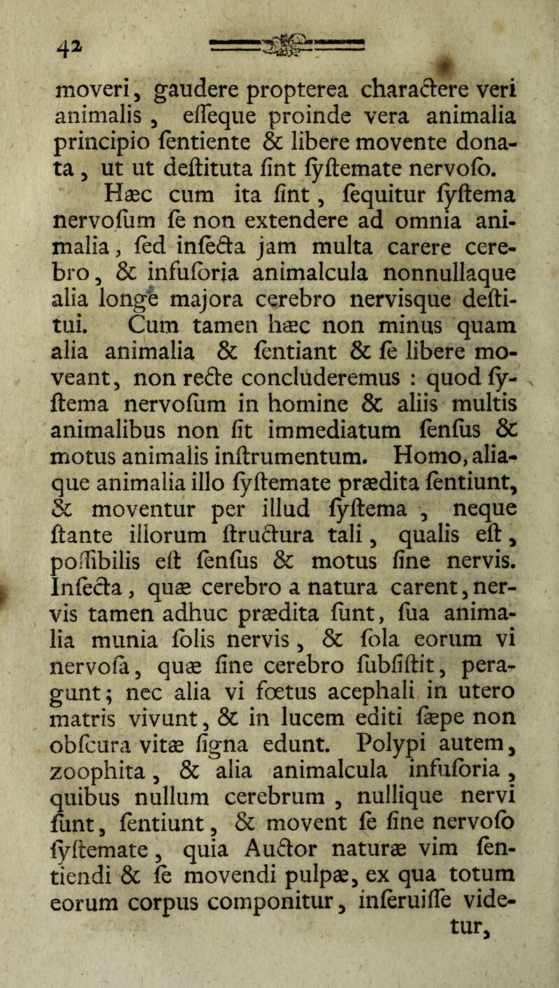 4» — ♦ moveri, gaudere propterea charactere veri animalis , efleque proinde vera animalia principio fentiente & libere movente dona- ta , ut ut deftituta fint fyftemate nervofo. Haec cum ita fint, fequitur fyftema nervofum fe non extendere ad omnia ani- malia , fed infeda jam multa carere cere- bro, & infufbria animalcula nonnullaque alia longe majora cerebro nervisque defti- tui. Cum tamen haec non minus quam alia animalia & fentiant & fe libere mo- veant, non refte concluderemus : quod fy- ftema nervofiim in homine & aliis multis animalibus non fit immediatum fenfus & motus animalis inftrumentum. Homo, alia- que animalia illo fyftemate praedita fentiunt, & moventur per illud fyftema , neque ftante illorum ftruchira tali, qualis eft, poflibilis eft fenfus & motus fine nervis. Infecta, quae cerebro a natura carent,ner- vis tamen adhuc praedita funt, fua anima- lia munia folis nervis, & fola eorum vi nervofa, quae fine cerebro fubfiftit, pera- gunt; nec alia vi fcetus acephali in utero matris vivunt, & in lucem editi faepe non obfcura vitae figna edunt. Polypi autem, zoophita, & alia animalcula infufbria, quibus nullum cerebrum , nullique nervi funt, fentiunt, & movent fe fine nervofo fyftemate, quia Audor naturae vim fen- tiendi & fe movendi pulpae, ex qua totum eorum corpus componitur, inferuifle vide-