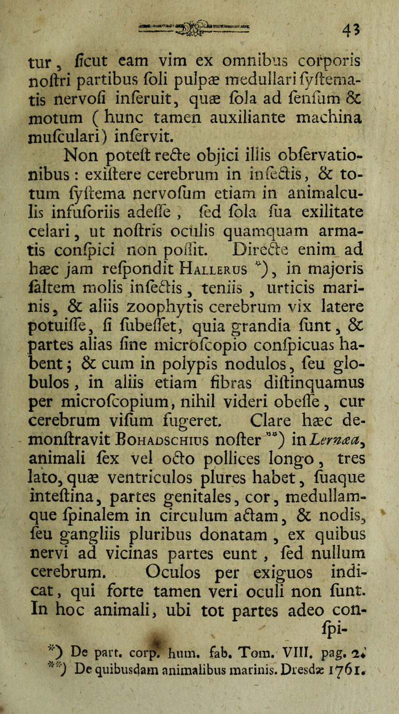 tur, ficut eam vim ex omnibus corporis noftri partibus feli pulpae medullari fyftema- tis nervofi infer uit, quae foJa ad fenfam & motum ( hunc tamen auxiliante machina mufeulari) infervit. Non potelt rede objici illis obfervatio- nibus : exiltere cerebrum in in feclis, & to- tum fyftema nervofum etiam in animalcu- lis infuforiis adefle , fed lola fua exilitate celari, ut noftris oculis quamquam arma- tis confpici non poffit. Direde enim ad haec jam refpondit Hallerus v), in majoris laltem molis infedis, teniis , urticis mari- nis, & aliis zoophytis cerebrum vix latere potuiffe, fi fubefiet, quia grandia funt, & partes alias fine microfeopio conlpicuas ha- bent ; & cum in polypis nodulos, feu glo- bulos , in aliis etiam fibras dillinquamus per microfcopium, nihil videri obefle, cur cerebrum vifum fugeret. Clare haec de- monftravit Bohadschius nofter ”°) in Lema a ^ animali fex vel odo pollices longo, tres lato, quae ventriculos plures habet, fuaque inteftina, partes genitales, cor, medullam- que fpinalem in circulum adam, & nodis, feu gangliis pluribus donatam , ex quibus nervi ad vicinas partes eunt , fed nullum cerebrum. Oculos per exiguos indi- cat, qui forte tamen veri oculi non funt. In hoc animali, ubi tot partes adeo con- „ fpi- De part. corp. hum. fab. Tom. VIII, pag. De quibusdam animalibus marinis. Dresdse 176!•