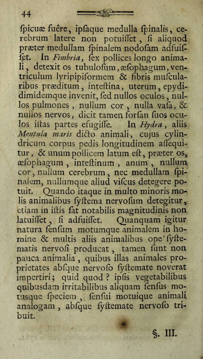 {picus fuere, iplaque medulla {pinalis, ce- rebrum latere non potuilfet, fi aliquod praeter medullam {pinalem nodolam adfuit iet. In Fimbria, fex pollices longo anima- li, detexit os tubulofiim,s{bphagum, ven- triculum lyripipiformem & fibris muicula- ribus praeditum, inteftina, uterum, epydi- dimidemque invenit, led nullos oculos, nul- los pulmones, nullum cor , nulla vala, & nullos nervos, dicit tamen forlan fiios ocu- los iltas partes efugifle. In Hydra, aliis Mentula maris difto animali, cujus cylin- dricum corpus pedis longitudinem aflequi- tur, & unum pollicem latum eft, praeter os, sfophagum , inteftinum , anum , nullum cor, nullum cerebrum, nec medullam {pi- nalem, nullumque aliud vifcus detegere po- tuit. Quando itaque in multo minoris mo- lis animalibus {yftema nervofiim detegitur, etiam in illis lat notabilis magnitudinis non latuifiet, fi adfuifiet. Quanquam igitur natura {enfiim motumque animalem in ho- mine & multis aliis animalibus ope'{yfte- matis nervofi producat, tamen lunt non pauca animalia , quibus illas animales pro- prietates abfque nervofo {yftemate noverat impertiri; quid quod? ipfis vegetabilibus quibusdam irritabilibus aliquam lenfus mo- tusque {peciem , lenfui motuique animali analogam , ablque lyftemate nervolb tri- buit. §. III.