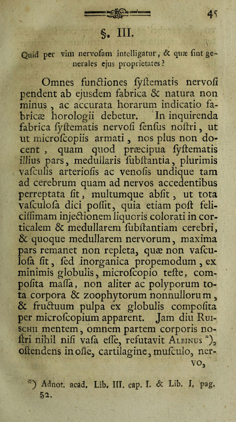 4S §. III. \ Quid per vim nervofam intelligatur, & qure fint ge- nerales ejus proprietates ? Omnes funfliones fyftematis nervofi pendent ab ejusdem fabrica & natura non minus , ac accurata horarum indicatio fa- bricae horologii debetur. In inquirenda fabrica lyftematis nervofi lenfus noftri, ut ut microlcopiis armati, nos plus non do- cent , quam quod praecipua fyftematis illius pars, medullaris fiibftantia, plurimis vafculis arteriofis ac venofis undique tam ad cerebrum quam ad nervos accedentibus perreptata fit, multumque abfit, ut tota valculofa dici pofiit, quia etiam poft feli- ciffimam inje&ionem liqueris colorati in cor- ticalem & medullarem fiibftantiam cerebri, & quoque medullarem nervorum, maxima pars remanet non repleta, quae non vafeu- lola fit, fed inorganica propemodum , ex minimis globulis, microfcopio tefte, com- pofita mafta, non aliter ac polyporum to- ta corpora & zoophytorum nonnullorum , & fru&uum pulpa ex globulis compofita per microlcopium apparent. Jam diu Rui- schii mentem, omnem partem corporis no- ftri nihil nili vala efle, refutavit Albinus “), oftendens in olle, cartilagine, mufculo, ner- vo, *) Adnot. acad. Lib. III. eap. I. & Lib, I, pag. 52.