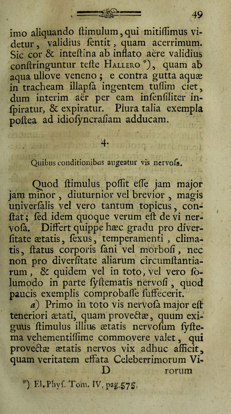 imo aliquando ftimulum, qui mitiflimus vi- detur , validius fentit, quam acerrimum. Sic cor & inteftina ab inflato aere validius conftringuntur tefte Hallero *), quam ab aqua ullove veneno ; e contra gutta aquae in tracheam illapla ingentem tuflim ciet, dum interim aer per eam infenfiliter in- fpiratur, & expiratur. Plura talia exempla pollea ad idiofyncrafiam adducam. 4- Quibus conditionibus augeatur vis nervofa. Quod ftimulus poflit effe jam major jam minor , diuturnior vel brevior , magis univerfalis vel vero tantum topicus, con- flat ; fed idem quoque verum eft de vi ner- vofa. Differt quippe haec gradu pro diver- fitate aetatis, fexus, temperamenti , clima- tis , flatus corporis fani vel morbofi, nec non pro diverfitate aliarum circumftantia- rum , 8: quidem vel in toto, vel vero fo- lumodo in parte fyftematis nervofi , quod paucis exemplis comprobafle fuffecerit. a) Primo in toto vis nervofa major eft teneriori aetati, quam provectae, quum exi- guus ftimulus illius aetatis nervofum iyfte- ma vehementiflime commovere valet, qui provectae aetatis nervos vix adhuc afficit, quam veritatem effata Celeberrimorum Vi- li rorum *) El.Phyf. Toiii. IV, pag,57g,