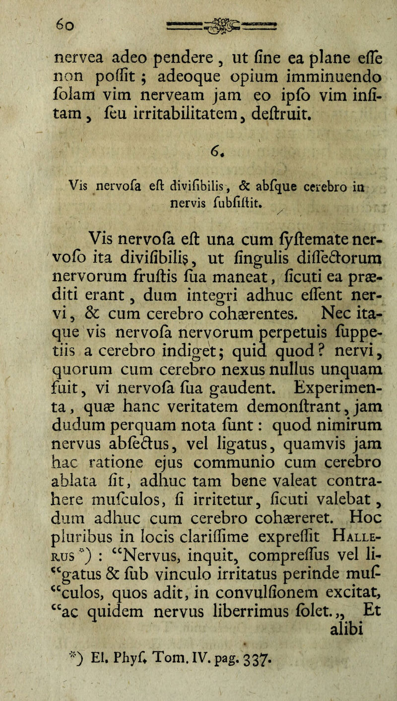 nervea adeo pendere , ut fine ea plane efie non poffit; adeoque opium imminuendo folam vim nerveam jam eo ipfb vim infi- tam , (eu irritabilitatem, deftruit. 6. Vis nervofa eft divifibilis, & abfque cerebro ia nervis fubfiltit. ___ Vis nervofa eft una cum fyftemate ner- vofo ita divifibilis, ut fingulis di (lectorum nervorum fruftis lua maneat, ficuti ea prae- diti erant, dum integri adhuc edent ner- vi , & cum cerebro cohaerentes. Nec ita- que vis nervola nervorum perpetuis fiippe- tiis a cerebro indiget; quid quod? nervi, quorum cum cerebro nexus nullus unquam fuit, vi nervofa fua gaudent. Experimen- ta, quae hanc veritatem demonftrant, jam dudum perquam nota (unt: quod nimirum nervus abfe&us, vel ligatus, quamvis jam hac ratione ejus communio cum cerebro ablata fit, adhuc tam bene valeat contra- here mufculos, fi irritetur, ficuti valebat, dum adhuc cum cerebro cohaereret. Hoc pluribus in locis clariflime expreflit Halle- rus °) : “Nervus, inquit, comprefius vel li- “gatus & (ub vinculo irritatus perinde muf- “culos, quos adit, in convulfionem excitat, ac quidem nervus liberrimus (olet.,. Et alibi ') El. Phyf, Toni. IV. pag. 337. cc