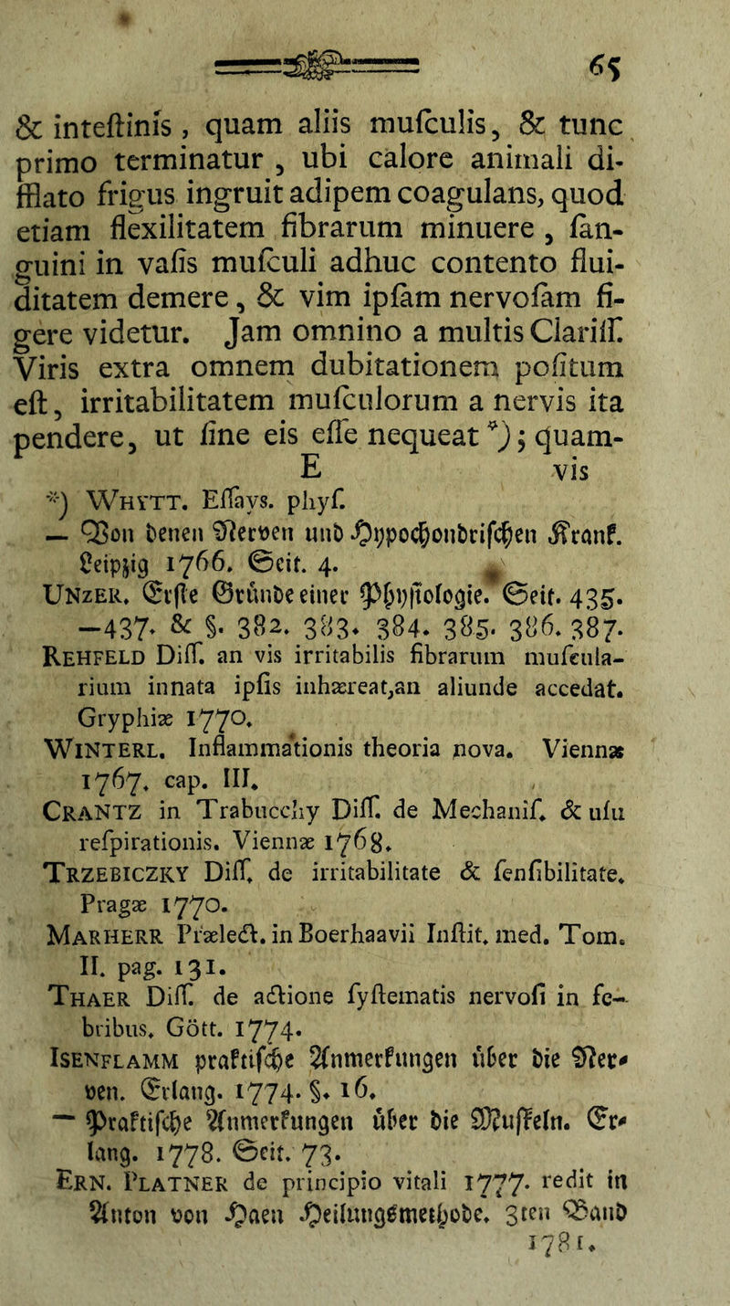 & inteftinis, quam aliis mufculis, & tunc primo terminatur , ubi calore animali di- fflato frigus ingruit adipem coagulans, quod etiam flexilitatem fibrarum minuere , fan- guini in vafis mufculi adhuc contento flui- ditatem demere, & vim ipfiim nervolam fi- gere videtur. Jam omnino a multis Clariffl Viris extra omnem dubitationem pofitum eft, irritabilitatem mufculorum a nervis ita pendere, ut fine eis effe nequeat *) $ quam- E vis Whytt. Eflays. phyf. — QBon benen Sftemn unb $i;po$on£>rif$en «ffranf. Cetpjig 1766. 0cif. 4. jl Unzeic Srfte ©rtuibe einet- @etf. 43^. -437. Sc §. 382. 383* 384. 386.387. Rehfeld DilT. an vis irritabilis fibrarum mufeula- rium innata ipfis inhaereat,an aliunde accedat. Gryphi# I77°* WiNterl. Inflammationis theoria pova. Vienn* 1767, cap. III. CraNTZ in Trabucchy Dilf de Mechanif. Sc ufu refpirationis. Viennae 1768» TrzebicZKY Diff. de irritabilitate & fenfibilitate. Pragae 1770. Marherr Praeleft. in Boerhaavii Inftit. med. Tom. II. Pag- 131* Thaer DilT. de a&ione fyftematis nervofi in fe- bribus. Gott. I774* Isenflamm praftifdje 2fnmerfun<}en u&er bie Sftetv mu dvlang. 1774* §♦ 16. ““ ^rafttfc^e 2fnmerfungen ufcet bie SRuffetti. lang. 1778. ©eit. 73. Ern. Platner de principio vitali 1777* rec^ 2(nton \?oti $eiltuiggmetl;o&e. 3ren Q3anD 1781.