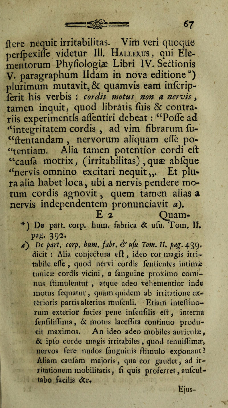 ftere nequit irritabilitas. Vira veri quoque perlpexine videtur 111. Hallerus , qui Ele- mentorum Phyfiologias Libri IV. Seftionis V- paragraphura Ildam in nova editione “) plurimum mutavit, & quamvis eam inlcrip- ferit his verbis ; cordis motus non a nervis, tamen inquit, quod libratis luis & contra- riis experimentis aflentiri debeat: “Polle ad “integritatem cordis , ad vim fibrarum lu- “ftentandam , nervorum aliquam efie po- rtendam. Alia tamen potentior cordi eft “caula motrix, (irritabilitas) , quae ablque “nervis omnino excitari nequit,,. Et plu- ra alia habet loca, ubi a nervis pendere mo- tum cordis agnovit, quem tamen alias a nervis independentem pronunciavit a). E 2 Quam- *) De part, corp. lnun. fabrica & ufu. Tom, II, pag. 392. a) De part, corp, butn. fabr, & ufu Tom. 11, pag. 439, dicit : Alia conjedtura eft, ideo cor magis irri- tabile effe, quod nervi cordis fentientes intimas tunicae cordis vicini, a laiiguine proximo comi- nus ftimulentut , atque adeo vehementior inde motus fequatur, quam quidem ab irritatione ex- terioris partis alterius mufculi. Etiam inteilino- rum exterior facies pene infenfilis efl:, interna fenfiliffima, & motus laceffita continuo produ- cit maximos. An ideo adeo mobiles auriculae, & ipfo corde magis irritabiles, quod tenuiffimae, nervos fere nudos languinis ftimulo exponant? Aliam caufam majoris, qua cor gaudet, ad ir- ritationem mobilitatis, fi quis proferret, aufcul- tabo facilis &c, Ejus-