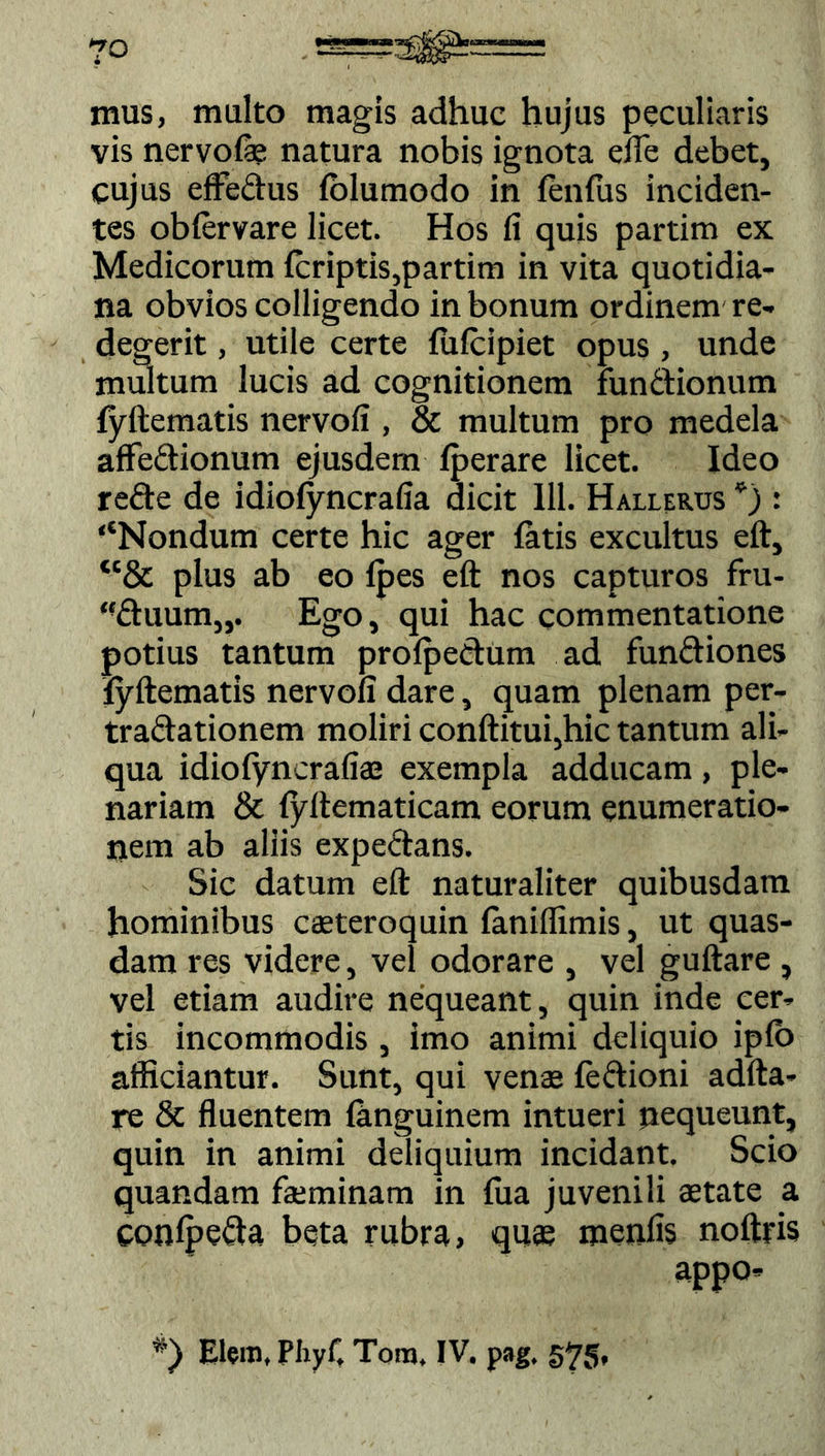 7° mus, multo magis adhuc hujus peculiaris vis nervofe natura nobis ignota efle debet, cujus efFedus (olumodo in fenfus inciden- tes obiervare licet. Hos fi quis partim ex Medicorum (criptis,partim in vita quotidia- na obvios colligendo in bonum ordinem re- degerit , utile certe fufcipiet opus, unde multum lucis ad cognitionem fundionum fyftematis nervofi , & multum pro medela aflfedionum ejusdem (perare licet. Ideo rede de idiofyncrafia dicit 111. Hallerus *) : ‘‘Nondum certe hic ager fatis excultus eft, “& plus ab eo (pes eft nos capturos fru- “duum„. Ego, qui hac commentatione potius tantum profpedum ad fundiones fyftematis nervofi dare, quam plenam per- tradationem moliri conditui,hic tantum ali- qua idiofyncrafia; exempla adducam, ple- nariam & (yftematicam eorum enumeratio- nem ab aliis expedans. Sic datum eft naturaliter quibusdam hominibus casteroquin (aniffimis, ut quas- dam res videre, vel odorare , vel guftare , vel etiam audire nequeant, quin inde cer- tis incommodis , imo animi deliquio ip(o afficiantur. Sunt, qui venas (edioni adfta- re & fluentem (anguinem intueri nequeunt, quin in animi deliquium incidant. Scio quandam fkminam in (ua juvenili astate a conlpeda beta rubra, quas menfis noftris appo-