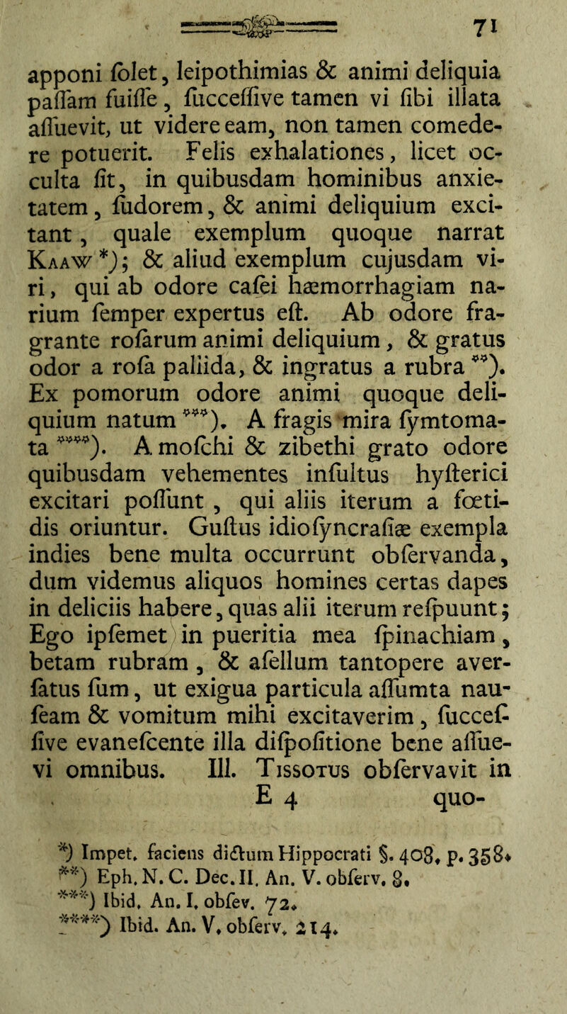 apponi folet, Ieipothimias & animi deliquia pallam fuifle , fucceffive tamen vi fibi illata affuevit, ut videre eam, non tamen comede- re potuerit. Felis exhalationes, licet oc- culta fit, in quibusdam hominibus anxie- tatem , fudorem, & animi deliquium exci- tant , quale exemplum quoque narrat Kaaw * **) * ****)); & aliud exemplum cujusdam vi- ri , qui ab odore cafei haemorrhagiam na- rium lemper expertus eft. Ab odore fra- grante rofarum animi deliquium, & gratus odor a rola paliida, & ingratus a rubra ”). Ex pomorum odore animi quoque deli- quium natum1>M). A fragis mira fymtoma- ta A mofiehi & zibethi grato odore quibusdam vehementes infultus hyfterici excitari poliunt , qui aliis iterum a foeti- dis oriuntur. Guftus idiolyncrafiae exempla indies bene multa occurrunt obfervanda, dum videmus aliquos homines certas dapes in deliciis habere, quas alii iterum refpuunt; Ego ipfemet in pueritia mea fpinachiam, betam rubram , & alellum tantopere aver- fatus fum, ut exigua particula alfumta nau- feam & vomitum mihi excitaverim , lucceC five evanelcente illa difpofitione bene alfue- vi omnibus. 111. Tissotus oblervavit in E 4 quo- *) Impet. faciens difhim Hippocrati §. 408, p. 358* **) Eph. N. C. Dec. II. An. V. obferv, 8, ***) Ibid. An. I, obfev. ya, ****) Ibid. An. V. obferv. 214.