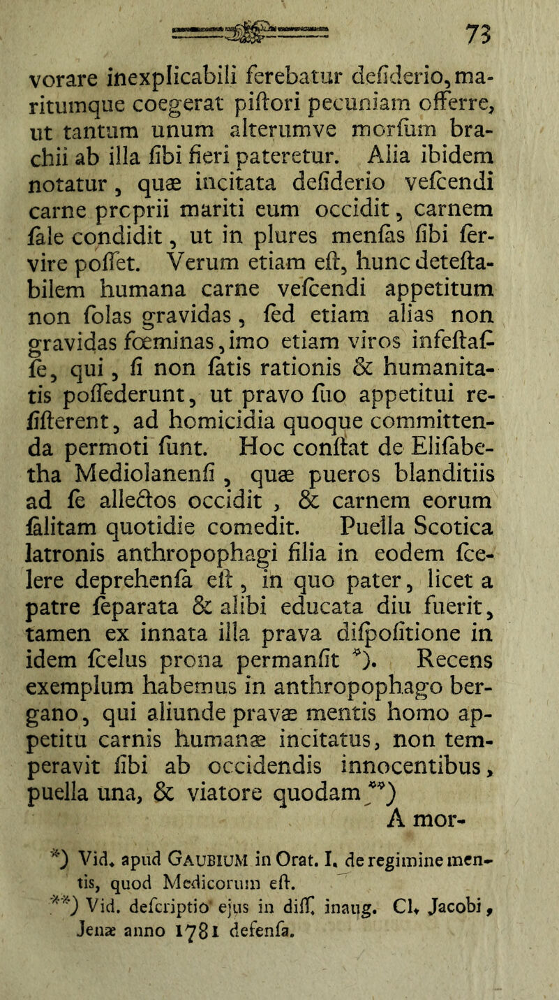 vorare inexplicabili ferebatur defiderio,ma- rituinque coegerat piftori pecuniam offerre, ut tantum unum alterumve morfiim bra- chii ab illa fibi fieri pateretur. Alia ibidem notatur, quae incitata defiderio vefcendi carne prcprii mariti eum occidit, carnem fale condidit, ut in plures menfiis fibi fer- vire poffet. Verum etiam eft, hunc detefta- bilem humana carne vefcendi appetitum non folas gravidas, fed etiam alias non gravidas foeminas, imo etiam viros infeftaC fe, qui, fi non fatis rationis & humanita- tis poffederunt, ut pravo fuo appetitui re- fifterent, ad homicidia quoque committen- da permoti funt. Hoc conftat de Elifabe- tha Mediolanenfi , quae pueros blanditiis ad fe alleftos occidit , & carnem eorum falitam quotidie comedit. Puella Scotica latronis anthropophagi filia in eodem fce- lere deprehenfa eft, in quo pater, licet a patre feparata & alibi educata diu fuerit, tamen ex innata illa prava difpofitione in idem fcelus prona permanfit *). Recens exemplum habemus in anthropophago ber- gano, qui aliunde pravae mentis homo ap- petitu carnis humans incitatus, non tem- peravit fibi ab occidendis innocentibus, puella una, & viatore quodam *’) A mor- *) Vid. apud Gaubium inOrat. I. de regimine men- tis, quod Medicorum eft. **) Vid. deferiptio ejus in dift] inaug. CU Jacobi, Jenae anno 1781 defenfa.