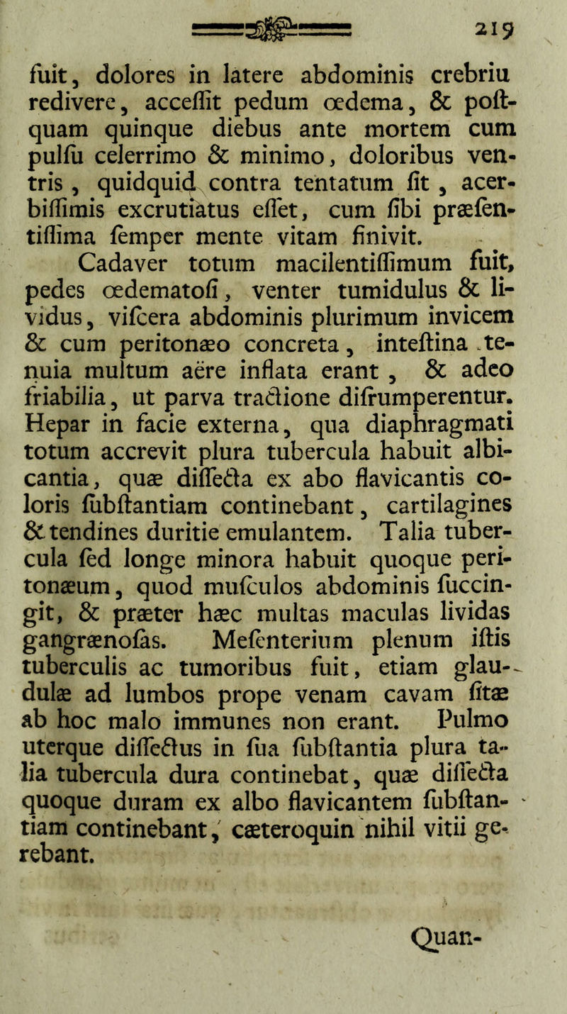 fuit, dolores in latere abdominis crebriu redivere, acceffit pedum oedema, & poft- quam quinque diebus ante mortem cum pullu celerrimo & minimo, doloribus ven- tris , quidquid contra tentatum fit , acer- biflimis excrutiatus eflet, cum fibi praeien- tiflima femper mente vitam finivit. Cadaver totum macilentiflimum fuit, pedes oedematofi, venter tumidulus & li- vidus , vifcera abdominis plurimum invicem & cum peritonaeo concreta, inteftina te- nuia multum aere inflata erant , & adeo friabilia, ut parva tradione difrumperentur. Hepar in facie externa, qua diaphragmati totum accrevit plura tubercula habuit albi- cantia, quae difleda ex abo flavicantis co- loris fubftantiam continebant, cartilagines & tendines duritie emulantem. Talia tuber- cula fed longe minora habuit quoque peri- tonaeum , quod mulculos abdominis fuccin- git, & praeter haec multas maculas lividas gangraenofas. Mefenterium plenum illis tuberculis ac tumoribus fuit, etiam glan- dulae ad lumbos prope venam cavam fitae ab hoc malo immunes non erant. Pulmo uterque difledus in lua fubftantia plura ta- lia tubercula dura continebat, quae difleda quoque duram ex albo flavicantem fiibftan- tiam continebant, caeteroquin nihil vitii ge- rebant. Quan-