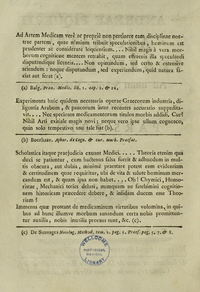 Ad Artem Medicam vere ac proprie non pertinere eam disciplinae nos- trae partem, quae nimium tribuit speculationibus, hominum est prudenter ac considerate loquentium.... Nihil magis a vera mor- borum cognitione mentem retrahit, quam efFraenis illa speculandi disputandique licentia.... Non opinandum, sed certo & ostensive sciendum: neque disputandum , sed experiendum, quid natura la- ciat aut ferat (a}. (a) Balg. Prax. Medie, lib. r. cap. i. & iz. Experimenta huic quidem necessaria operae Graecorum Industria, di- ligentia Arabum , ^ paucorum inter recentes accuratio suppedita- vit. , ., Nec speciosos medicamentorum titulos morbis addidi. Cur? Nihil Arti exitiale magis novi; neque vero ipse ullum cognosco, quin solo tempestivo usu tale fiat (b). (b) Boerhaav. Apiior. deCogn. & cur. merb. Praefat. Scholastica itaque praejudicia exuant Medici Theoria etenim qua duci se patiuntur , cum ha(51:enus falsa fuerit & adhucdum in mul- tis obscura , aut dubia , minime praestare potest eam evidentiam & certitudinem quae requiritur, ubi de vita & salute hominum mer- candum est, & quam ipsa non habet. . .. Oh ! Chymici, Humo- ristae , Mechanici toties delusi, numquam ne fatebimini cognitio- nem historicam praecedere debere, & Infidam ducem esse Theo- riam ? Immensa quse prostant de medicaminum virtutibus volumina,^in qui- bus ad hunc illumve morbum sanandum certa nobis promittun- tur auxilia, nobis inutilia prorsus sunt, &c. (c). (c) De Sauvages Method. torn. z. p/tg. i. Prae/, pag. j. 7. & 8.