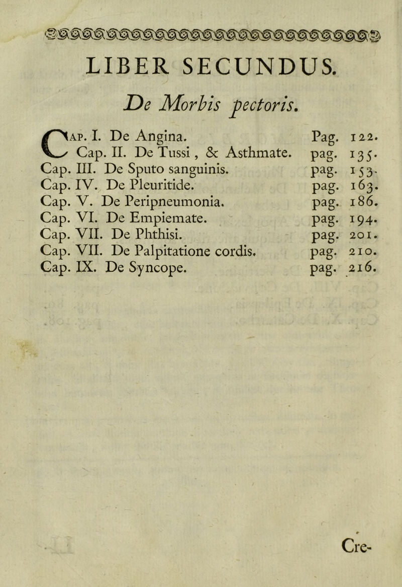 LIBER SECUNDUS. De Morbis pectoris. /^Ap. I. De Angina. Pag. 122. V-x Cap. II. De Tussi, & Asthmate. pag- 135- Cap. III. De Sputo sanguinis. pag. 153- Cap. IV. De Pleuritide. pag. 163. Cap. V. De Peripneumonla. pag. 186. Cap. VI. De Emplemate. pag. 194. Cap. VII. De Phthisi. pag. 201. Cap. VII. De Palpitatione cordis. pag. 210. Cap. IX. De Syncope. pag. 216. Cre-