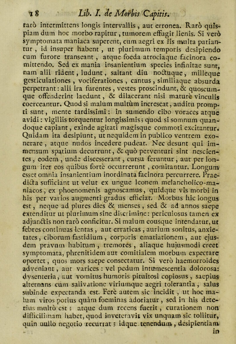 raro intermittens longis intervallis , aut erronea. Raro quis- piam dum hoc morbo rapitur, tumorem effugit lienis. Si ver6 symptomata maniaca superent, cum aegri ex iis multa patian- tur , id insuper habent , ut plurimum temporis desipiendo cum furore transeant , atque foeda atrociaque facinora co- mittendo. Sed ex mania insanientium species infinitae sunt, nam alii rident, ludunt, saltant diu noduque, milleque gesticulationes, vociferationes , cantus , similiaque absurda perpetrant: alii ira furentes , vestes proscindunt, & quoscum- que offenderint laedunt, & dilacerant nisi mature vinculis coerceantur. Quod si malum multum increscat, auditu promp< ti sunt, mente tardissimi: in sumendo cibo voraces atque avidi: vigiliis torquentur longissimis; quod si somnum quan- doque capiant, exinde agitati magisque commoti excitantur. Quidam ita desipiunt, ut nequidem in publico ventrem exo- nerare , atque nudos incedere pudear. Nec desunt qui im- mensum spatium decurrunt, & quo perventuri sint nescien- tes , eodem , unde discesserant, cursu feruntur, aut per lon- gum iter eos quibus forte occurrerunt , comitantur. Longum esset omnia insanientium inordinata facinora percurrere. Prae- dida sufficiant ut velut ex ungue leonem melancholico-ma- niacos, ex phoenomenis agnoscamus, quidque vis morbi in his per varios augmenti gradus efficiar. Morbus hic longus est, neque ad plures dies & menses, sed & ad annos saepe extenditur ut plurimum sine discrimine: periculosus tamen ex adjundis non raro conficitur. Si malum eousque intendatur, ut febres continuas lentas , aut erraticas , aurium sonitus, anxie- tates, ciborum fastidium, corporis ematiationem, aut ejus- dem pravum habitum , tremores , aliaque hujusmodi creet symptomata, phrenitidem aut comitialem morbum expectare oportet, quos mors saepe consectatur. Si vero haemorroides adveniant, aut varices : vel pedum intumescentia dolorosa: dysenteria, aut vomitus humoris pituitosi copiosus , saepius alternans cum salivatione viriumque aegri tolerantia , salus subinde expectanda est. Fere autem sic incidit , ut hoc ma- lum viros potius quam foeminas adoriatur , sed in his dete- rius multo est; atque dum recens fuerit, curationem non difficilimam habet, quod inveteravit vix unquam sic tollitur, quin Qullo negotio recurrat; idque tenenduiiv, desipientiam