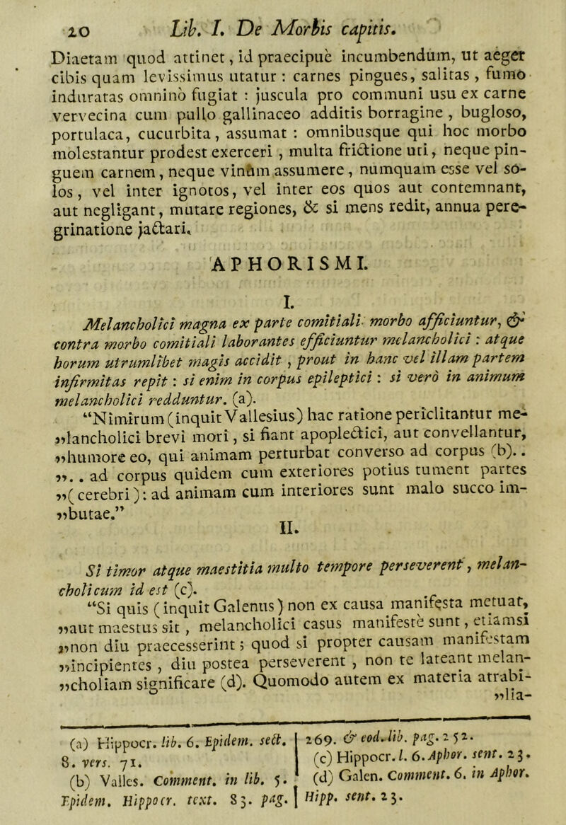 Diaetam quod attinet, id praecipue incumbendum, ut aeger cibis quam levissimus utatur ; carnes pingues, salitas , fumo induratas omnino fugiat : Juscula pro communi usu ex carne vervecina cum puUo gallinaceo additis borragine , bugloso, portulaca, cucurbita, assumat : omnibusque qui hoc morbo molestantur prodest exerceri , multa frictione uti, neque pin- guem carnem, neque vin&m assumere, numquam esse vel so- los , vel inter ignotos, vel inter eos quos aut contemnant, aut negligant, mutare regiones, & si mens redit, annua pere- grinatione Jadari, A P H O RI S M I. I. Melancholici magna ex parte comitiali morbo afficiuntur^ & contra morbo comitiali laborantes efficiuntur mclancholiti ' atipue horum utrumlibet magis accidit , prout in hanc vel illam partem infirmitas repit: si enim in corpus epileptici: si vero in animum melancholici redduntur, (a). “Nimirum (inquit Vallesius) hac ratione periclitantur me- jdancholici brevi mori, si fiant apopledici, aut convellantur, »>humore eo, qui animam perturbat converso ad corpus (b).. . ad corpus quidem cum exteriores potius tument partes ?>( cerebri} i ad animam cum interiores sunt malo succo im~ i>butae.’’ IL Si timor atque maestitia multo tempore perseverent y melan- cholicum id est (c). “Si quis (inquit Galenus) non ex causa manifesta metuat, ??aut maestus sit, melancholici casus manifeste sunt, euamsi a^non diu praecesserint; quod si propter causam mani cstam jnneipientes , diu postea perseverent , non te lateant melan- ?)choliam significare (d). Quomodo autem ex materia atrabi- (a) Hippocr. lib. 6. Epidem. sett. vm. 71. (b) Valles. Comment. in lib. 5 (^o; vaiies. in »1/. ;>• 'pidem, Hippocr. text. 85. | sent.z^. 269. &eod. lib. (c) Hippocr./. O.Apher. sent. 23.