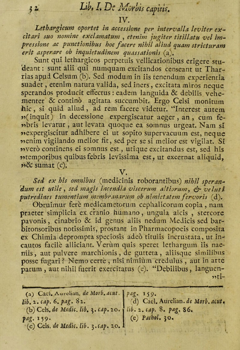 Ortpis capiris. t : IV. Lethargicum oportet in accessione per intervalla leviter ex^ citari suo nomine exclamatum , etenim jugiter titillatu vel im- pressione ac punctionibus hoc facere nihil aliud quam stricturam erit asperare ob inquietudinem quassationis (a). Sunt qui lethargicos perpetuis vellicationibus erigere stu- (deant: sunt alii qui numquam excitandos censeant ut Thar- rias apud Celsum (b). Sed modum in iis tenendum experientia suadet, etenim natura valida, sed iners, excitata miros neque sperandos producit effectus : eadem languida & debilis vehe- menter & contino agitata succumbit. Ergo Celsi monitum hic, si quid aliud, ad rem facere videtur. “Interest autem inquit) in decessione expergiscatur aeger , an , cum fe- )>bris levatur , aut levata quoque ea somnus urgeat. Nam si 9»expergiscitur adhibere ei ut sopito supervacuum est, neque 9»enim vigilando melior fit, sed per se si melior est vigilat. St )»ver6 continens ei somnus est, utique excitandus est, sed his 9»temporibus quibus febris levissima est, ut excernat aliquid, sumat (c). V. Sed ex his omnibus (medicinis roborantibus) nihil speran^ ^dum est utile , sed magis incendia viscerum altiorum, ^ ve luti putredines tumentium membranarum ob nimietatem fervoris (d). Obruimur fere medicametorum cephalicorum copia , nam praeter simplicia ex cranio humano, ungula alcis , stercore pavonis, cinabrio & id genus aliis nedum Medicis sed bar- bitonsoribus notissimis, prostant in Pharmacopoeis composita ex Chimia deprompta speciosis adeo titulis incrustata, ut in^ cautos facile allidant. Verum quis speret lethargum iis nae- niis, aut pulvere marchionis , de gutteta , aliisque similibus posse fugari? Nemo certe , nisi nimium credulus , aut in arte parum , aut nihil fuerit exercitatus (e). “Debilibus, languen- »Hi- (a) ^urcVian. de Morb.acut. libt 2. cap. 6, pag. 82. 159. M) Caci. Aurclian. de Morb, acut* llb. 2. CAp. 8. pag, 86. (e) Parhol, 50. (b) Ceis, de Medie, lib, ^.cap.io. pag. 159- (c) Ceis, de Medie, lib. ^.cap. 20.