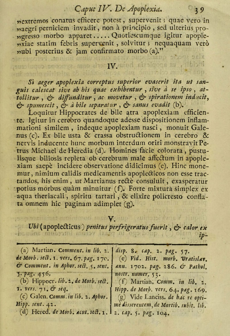 i>extremos conatus efficere potest, supervenit; quae vero in j^aegri perniciem invadit, non a principio , sed ulterius pro- »^gresso morbo apparet Quotiescumque igitur apople- jixiae statim febris supervenit , solvitur j nequaquam vero >?ubi posterius &amp; jam confirmato morbo (a).” IV. Si aeger apoplexia correptus superior evaserit ita ut san- guis calescat sive ab his quae exhibentur , sive a se ipso , at- tollitur , diffunditur , ac movetur , ^ spirationem inducity ^ spumescit, ^ d bile separatur , ^ sanus evadit (b). Loquitur Hippocrates de bile atra apoplexiam efficien- ■ te. Igitur in cerebro quandoque adesse dispositionem inflam- mationi similem , indeque apoplexiam nasci, monuit Gale- nus (c). Ex bile usta &amp; crassa obstrudionem in cerebro &amp; nervis inducente hunc morbum interdum oriri monstravit Pe- trus Michael de Heredia (d). Homines facie colorata , pustu- lisque biliosis repleta ob cerebrum male affedum in apople- xiam saepe incidere observatione didicimus (e). Hinc mone- mur, nimium calidis medicamentis apopledicos non esse trac- tandos, his enim , ut Martianus rede consuluit, exasperatur •potius morbus quam minuitur (f). Forte mixtura simplex ex aqua theriacali, spiritu tartari, &amp; elixire policresto confla- ta omnem hic paginam adimplet (g). V. Vbi (apopledicus ) penitus perfrigeratus fuerit, calor ex ‘ • ip- «• (a) Martian. Comment. in lib. 2. ie Morb. seU. 1. yers, 6'-j. pag, 170. &amp; Comment. in Apbor.seit, 5, sent. ^.■pag. 456. (b) Hippocr. lib. 2, de Morb. sect. 1. xers. ']\,&amp; seq, (c) Ga\en.Comm.in lib. z.Aphor. JJipp. sent. 42. (d) Hered. de Morb. acut. se£t. i. disp. cap. 2. pag. 57. (e) Vid. Hist. morb. VratisUv, mn. 1702. pag. 2%6. &amp; Pathel, nostr. numer. 55. (f) Martian, Comm. in lib. 1. Hipp. de Morb, xers. 64.^4^. 169. (g) Vide Lanciss. de hac re opti- me disserentem^ de Mortib, subit, lib. 2. cap. 5. pag. 104.