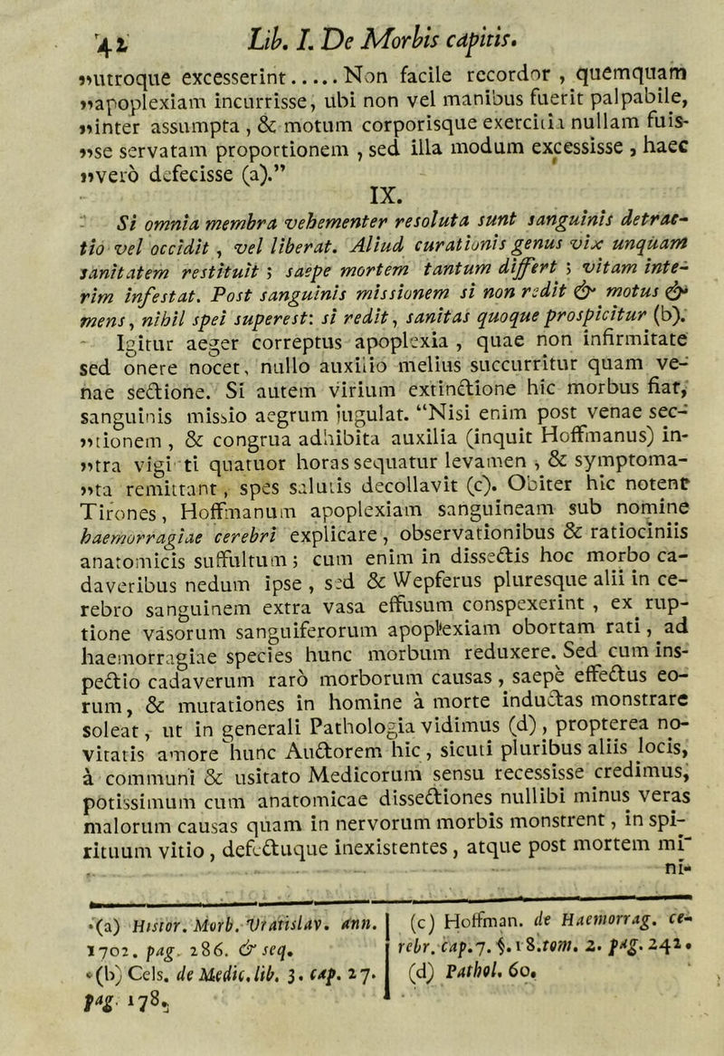 LiL L De Morhis cdpith* inuroque excesserint Non facile recordor , quemquam ^apoplexiam incurrisse, ubi non vel manibus fuerit palpabile, jnnter assumpta , & motum corporisque exerciti i nullam fuls- isse servatam proportionem , sed illa modum excessisse , haec «vero defecisse (a).” IX. Si omnich membra vehementer resoluta sunt sanguinis detrac- tio vel occidit, vel liberat. Aliud curationis genus vix unc^iiani sanitatem restituit ; saepe mortem tantum diff'ert 5 vitam inte- rim infestat. Post sanguinis missionem si non redit motus ^ mens ^ nihil spei superest'. si redit sanitas quoque prospicitur (b). Igitur aeger correptus apoplexia , quae non infirmitate sed onere nocet, nullo auxilio melius succurritur quam ve- nae seftione. Si autem virium extinflione hic morbus fiat, sanguinis missio aegrum iugulat. “Nisi enim post venae sec- «tionem , & congrua adhibita auxilia (inquit HofFmanus) in- «rra vigi ti quatuor horas sequatur levamen , & symptoma- «ta remittant, spes salutis decollavit (c). Obiter hic notent Tirones, HofFmanum apoplexiam sanguinpm sub nomine haemorragiae cerebri explicare, observationibus & ratiociniis anatomicis suffultum; cum enim in dissetffis hoc morbo ca- daveribus nedum ipse , s:d & Wepferus pluresque alii in ce- rebro sanguinem extra vasa effusum conspexerint , ex^ rup- tione vasorum sanguiferorum apopl‘exiam obortam rati, ad haemorragiae species hunc morbum reduxere. Sed cum ins- pedio cadaverum raro morborum causas, saepe effedus eo- rum , & mutationes in homine a morte indudas monstrare soleat, ut in generali Pathologia vidimus (d) , propterea no- vitatis amore hunc Audorem hic, sicuti pluribus aliis locis, a communi & usitato Medicorum sensu recessisse credimus, potissimum cum anatomicae dissediones nullibi minus veras malorum causas quam in nervorum morbis monstrent, in spi- rituum vitio, defeduque inexistentes, atque post mortem mi •(a) Hisior.Morb. Vratislav. ann. 1702. pag. 286. & seq, ^(b) Ceis, de Mcdk.lib. 3. Cdp. 27. fag. 178. (c) Hoffman. de Haemorrag. ce- rebr. cap.j. \%.tom. z> fdg. 242 • (d) Pathol, 60»