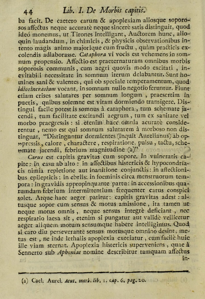 ba facit. De caetero earum & apoplexiam allosque soporo- sosaffcftus neque accurate neque sincere satis distinguit, quod ideo monemus, ut Tirones intelligant. Auctorem hunc, alio- quin laudandum , in chimicis , & physicis observationibus in- tento magis animo majorique cum frudu , quam practicls ex- colendis adlaborasse. Cataphora vi vocis est vehemens in som- num propensio. Affectio est praeternaturam omnibus morbis soporosis communis, cum aegri quovis modo excitati , in- evitabili necessitate in somnum iterum delabantur. Sunt ho- mines sani& valentes, qui ob speciale temperamentum, quod idiosincrasiam vocant, in somnum nullo negotio feruntur. Fiunt etiam crises salutares per somnum longum , praesertim in pueris, quibus solemne est vitam dormiendo transigere. Dis- tingui facile potestis somnus a cataphora , tum schemate fa- cendi , tum facilitate excitandi aegrum , tum ex sanitate vel morbo praegressis : si etenim haec omnia acurate conside- rentur , nemo est qui somnum salutarem a morboso non dis- tinguat, “Distinguntur dormientes (inquit Aurelianus) ab op> )^prcssis calore , charaftere , respiratione, pulsu , taftu, sche- rrmate Jacendi, febrium magnitudine (a)” Carus est capitis gravitas cum sopore. In vulneratis ca- pitein casu ab alto r in afredibus historicis & hypocondria- cis nimia repletione aut inanitione conjunctis: in affedioni- bus epilepticis : in ebriist in foeminis circa menstruorum tem- pora rin.gravidis appropinquante partu: in accessionibus qua- rumdam febrium intermittentium frequenter carus conspici s.oler. Atque haec aeger patitur: capitis gravitas adest r al- tusque sopor cum: sensus & motus amissione , ita tamen ut neque motus omnis , neque sensus integre deficiant , nec respiratio laesa sit, etenim si pungatur aut valide vellicetur aeger aliquem motum sensumque habere intelligimus. Quod si caro diu perseverante sensus motusque omnino desint, me- tus est , ne inde lethalls apoplexia exoriatur , eum facile huic ille viam sternat. Apoplexia histericis superveniens , quae i Sennerto sub Aphmiiae nomine describitur tamquam affedus (a) Caci. Aurcl. Acut. morb.lib. i. cap.C» fAg,zo.