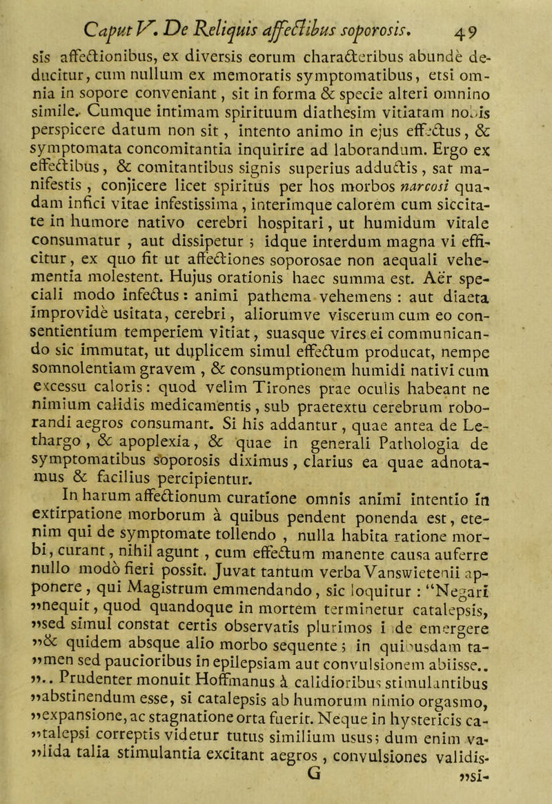 sis affeftionibus, ex diversis eorum characteribus abunde de- ducitur, cum nullum ex memoratis symptomatibus, etsi om- nia in sopore conveniant, sit in forma & specie alteri omnino simile.. Cumque intimam spirituum diathesim vitiaram no^/is perspicere datum non sit, Intento animo in ejus efF-*Ctus, & symptomata concomitantia inquirire ad laborandum. Ergo ex effeClibus, & comitantibus signis superius addutEis , sat ma- nifestis , conjicere licet spiritus per hos morbos ncircosi qua» dam infici vitae infestissima, interimque calorem cum siccita- te in humore nativo cerebri hospitari, ut humidum vitale consumatur , aut dissipetur 5 idque interdum magna vi effi- citur , ex quo fit ut affeCfiones soporosae non aequali vehe- mentia molestent. Hujus orationis haec summa est. Aer spe- ciali modo infeCtus: animi pathema vehemens : aut diaeta improvide usitata, cerebri, aliorumve viscerum cum eo con- sentientium temperiem vitiat, suasque vires ei communican- do sic immutat, ut duplicem simul effedfum producat, nempe somnolentiam gravem , & consumptionem humidi nativi cum CKcessu caloris: quod velim Tirones prae oculis habeant ne nimium calidis medicamentis , sub praetextu cerebrum robo- randi aegros consumant. Si his addantur , quae antea de Le- thargo , & apoplexia, & quae in generali Pathologla de symptomatibus s’oporosis diximus, clarius ea quae adnota- mus & facilius percipientur. In harum affeflionum curatione omnis animi intentio In extirpatione morborum a quibus pendent ponenda est, ete- nim qui de symptomate tollendo , nulla habita ratione mor- bi, curant, nihil agunt , cum effeiTum manente causa auferre nullo modo fieri possit. Juvat tantum verba Vanswietenii ap- ponere , qui Magistrum emmendando, sic loquitur : “Negari ?mequit, quod quandoque in mortem terminetur catalepsis, j^sed simul constat certis observatis plurimos i de em-ergere quidem absque alio morbo sequente ; in qui msdam ta- »»men sed paucioribus in epilepsiam aut convulsionem abiisse.. j?.. Prudenter monuit Hoffmanus h. calidioribus stimulantibus j^abstinendum esse, si catalepsis ab humorum nimio orgasmo, )^expansione, ac stagnatlone orta fuerit. Neque in hystericis ca- ntalepsi correptis videtur tutus similium usus; dum enim va- >dida talia stimulantia excitant aegros, convulsiones validis- G )?si-