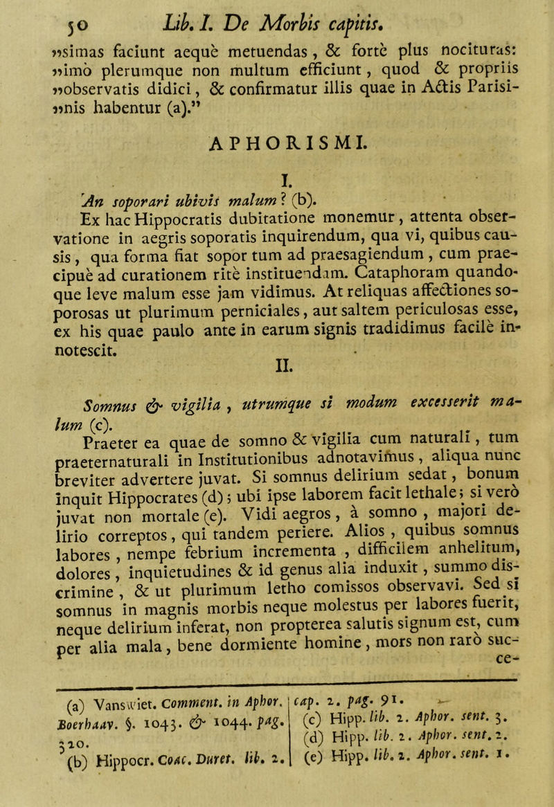 jisimas faciunt aeque metuendas, & forte plus nocituras: j>im6 plerumque non multum efficiunt, quod & propriis «observatis didici, & confirmatur illis quae in Adlis Parisi- «nis habentur (a).” APHORISMI. I. [An soporari ubivis malum ? (b). Ex hac Hippocratis dubitatione monemur , attenta obser- vatione in aegris soporatis inquirendum, qua vi, quibus cau- sis , qua forma fiat sopor tum ad praesagiendum , cum prae- cipue ad curationem rite instituendam. Cataphoram quando- que leve malum esse jam vidimus. At reliquas affectiones so- porosas ut plurimum perniciales, aut saltem periculosas esse, ex his quae paulo ante in earum signis tradidimus facile in- notescit. II. Somnus ^ vigilia , utrumque si modum excesserit ma- lum (c). Praeter ea quae de somno & vigilia cum naturali, tum praeternaturali in Institutionibus adnotavifiius , aliqua nunc breviter advertere juvat. Si somnus delirium sedat, bonum inquit Hippocrates (d); ubi ipse laborem facit lethale; si vero juvat non mortale (e). Vidi aegros, a somno , majori de- lirio correptos, qui tandem periere. Alios quibus somnus labores , nempe febrium incrementa , difficilem anhelitum, dolores , inquietudines & id genus alia induxit, summo dis- crimine , & ut plurimum letho comissos observavi, bea si somnus in magnis morbis neque molestus per labores fuerit, neque delirium inferat, non propterea salutis signum est, cum per alia mala, bene dormiente homine, mors non raro suc- ^ ce- (a) Vansiclet. Comment. in Apher. Boerhaay. §. 1043. & 1044.^4^. 510. (b) Hippocr. Co4f. Dmr. lib» z. cap. z. pag. 91» (c) Hipp. z. Aphor. sent. 3. (d) Hipp. lib. z. Aphor. sent.z. (e) Hipp./i^. 1. Aphor. sent. i.