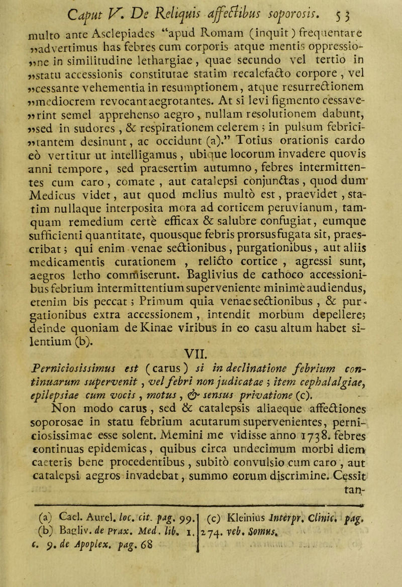 multo ante Asclepiades “apud Romam (inquit) frequentare ??advertimus has febres cum corporis atque mentis oppressio- „ne in similitudine lethargiae , quae secundo vel tertio in )>statu accessionis constitutae statim recalefado corpore , vel 9»cessante vehementia in resumptionem, atque resurredionem 7imcdiocrem revocant aegrotantes. At si levi figmento cessave- >7rint semel apprehenso aegro,, nullam resolutionem dabunt, ?7sed in sudores , &amp; respirationem celerem ; in pulsum febrici- 77tantem desinunt, ac occidunt (a).” Totius orationis cardo eo vertitur ut intelligamus, ubique locorum invadere quovis anni tempore, sed praesertim autumno, febres intermitten- tes cum caro , comate , aut catalepsi conjundas , quod dum* Medicus videt, aut quod melius multo est, praevidet , sta- tim nullaque interposita mora ad corticem peruvianum, tam- quam remedium certe efficax &amp; salubre confugiat, eumque sufficienti quantitate, quousque febris prorsus fugata sit, praes- cribat j qui enim venae sedionibus , purgationibus, aut aliis medicamentis curationem , relido cortice , agressi sunt, aegros letho comrfiiserunt. Baglivius de cathoco accessioni- bus febrium intermittentium superveniente minime audiendus, etenim bis peccat; Primum quia venaesedionibus , &amp; pur- gationibus extra accessionem, intendit morbum depellere; deinde quoniam de Kinae viribus in eo casu altum habet si- lentium (b). VII. Pernidosissimus est (carus) si in dedinatione febrium con- tinuarum supervenit, vel febri non judicatae ; item cephalalgiae^ epilepsiae cum vocis , motus , ^ sensus privatione (c). Non modo carus , sed &amp; catalepsis aliaeque affediones soporosae in statu febrium acutarum supervenientes, perni- ciosissimae esse solent. Memini me vidisse anno 1738. febres continuas epidemicas, quibus circa undecimum morbi diem caeteris bene procedentibus , subito convulsio cum caro , aut catalepsi aegros invadebat, summo eorum discrimine. Cessit tan- (a) Cael. Aurei, loc, cit. fag, pp, (b) BasUv. de prax. Med. lil>, i. (. p, de Apoplex, pag. 68 (c) Kleinius Jnterpr, cUnte, pag, veb, SoniHSt