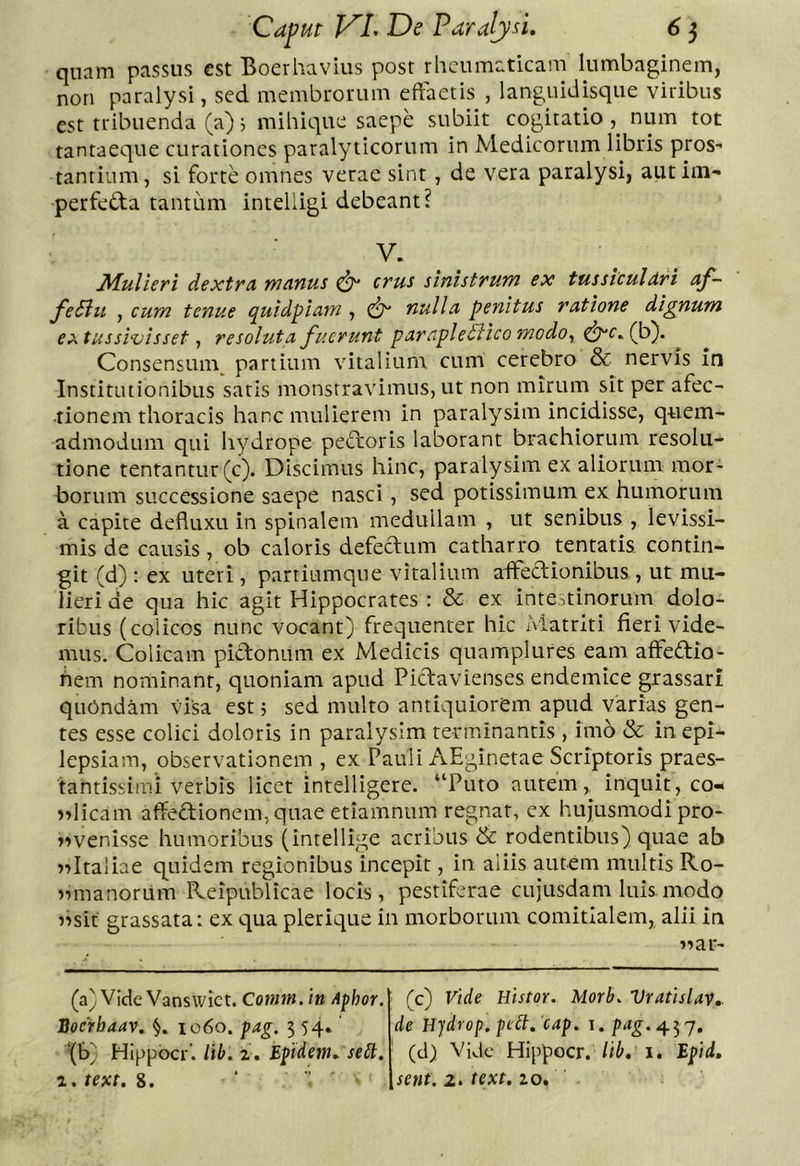 quam passus est Boerhavius post rheumaticam lumbaginem, non paralysi, sed membrorum eftaetis , languidisque viribus est tribuenda (a); mihique saepe subiit cogitatio , num tot tantaeque curationes paralyticorum in Medicorum libris pros- tantium, si forte omnes verae sint, de vera paralysi, autim- perfeda tantum intelligi debeant? V. JMulieri dextra manus ^ crus sinistrum ex tussiculari af- fe Sili , cum tenue quidpiam , nulla penitus ratione dignum extusshvisset ^ resoluta fuerunt parapleSiico modo^ ^c»(b). Consensum^ partium vitalium, cum cerebro & nervis in Institutionibus satis monstravimus, ut non mirum sit per afec- tionem thoracis hanc mulierem in paralysim incidisse, quem- admodum qui hydrope peftoris laborant brachiorum resolu- tione tentantur(c). Discimus hinc, paralysim ex aliorum mor- borum successione saepe nasci , sed potissimum ex humorum a capite defluxu in spinalem medullam , ut senibus , levissi- mis de causis, ob caloris defeclum catharro tentatis contin- git (d) ; ex uteri, partiumque vitalium affectionibus , ut mu- lieri de qua hic agit Hippocrates : & ex intestinorum dolo- ribus (colicos nunc vocant) frequenter hic Matriti fieri vide- mus. Colicam pidonum ex Medicis quamplures eam affedio- hem nominant, quoniam apud Pidavienses endemice grassari quondam visa est 5 sed multo antiquiorem apud varias gen- tes esse colici doloris in paralysim terminantis , imo & in epi- lepsiam, observationem , ex Pauli AEginetae Scriptoris praes- tahtissimi verbis licet intelligere. “Puto autem, inquit, co- ndicam affedionem,quae etiamnum regnat, ex hujusmodi pro- nnvenisse humoribus (intellige acribus & rodentibus) quae ab nnitaliae q^uidem regionibus incepit, in aliis autem multis Ro- nnmanorum Reipublicae locis, pestiferae cujusdam luis modo nnsit grassata: ex qua plerique in morborum comitialem, alii in nnar- (a)Vide Vansvvict. Comm. iu Aphor. Soerhaav, ic6o. pag. 5 54* ‘(b) HIppbcr’. Ub. i , Epidem, selt. text. 8. (c) Vide Histor. Morb. Vratislav,. de Hjdrop. pidt, 'cap. i. pag.^^j, (d) Vide Hippocr. lib, i, Epid, ,senf. 2. text, lo.