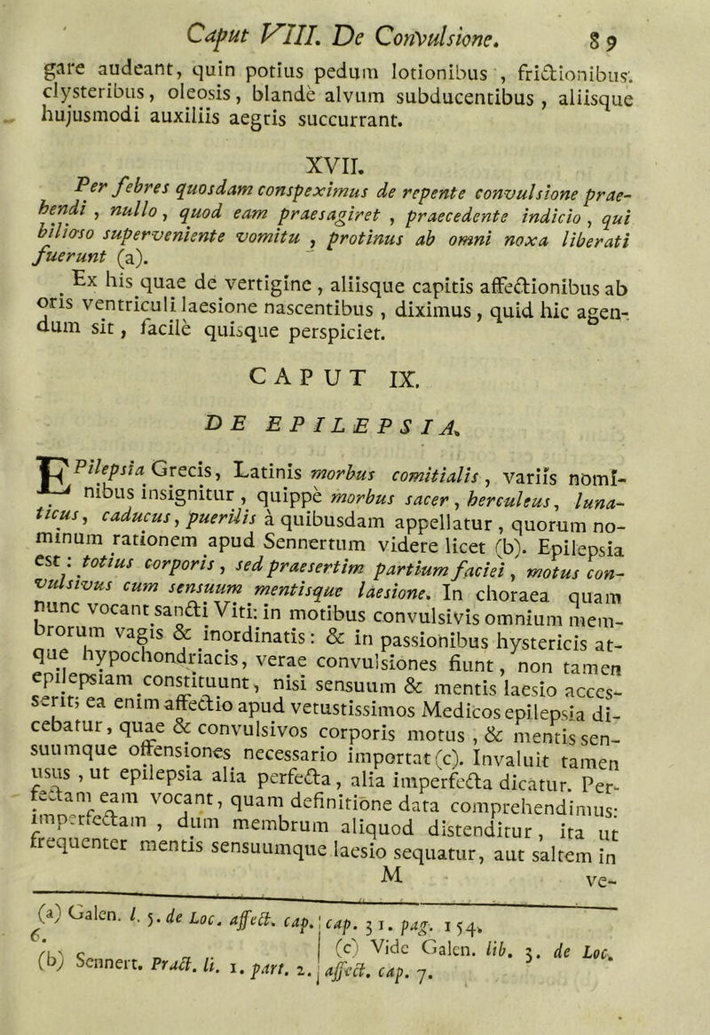 gare audeant, quin potius pedum lotionibus , friaionibus'. clysteribus, oleosis, blande alvum subducentibus, aliisque hujusmodi auxiliis aegris succurrant. XVII. Psf' f^sbres quosdam conspeximus de repente convulsione prae- Ip^ndi , nullo, quod eam praesagiret , praecedente indicio , qui hihorso superveniente vomitu , protinus ab omni noxa liberati fuerunt (a). ^ Ex his quae de vertigine , aliisque capitis afFeaionibus ab oris ventriculi laesione nascentibus , diximus , quid hic agen-. dum sit, facile quisque perspiciet. CAPUT IX. BE epilepsia, Pilepsia^ Grecis, E,z.tims morbus comitialis^ variis nomi- nibus insignitur , morbus sacer ^herculeus ^ luna- ticus, caducus, puerilis d quibusdam appellatur , quorum no- minum rationem apud Sennertum videre licet rb\ Epilepsia totius corporis, sed praesertim partium facie) motus con- vulsivus cum sensuum mentisque laesione. In choraea quam nunc vocant sanaiViti: in motibus convulsivis omnium mem- ^ inordinatis: & in passionibus hystericis at- que hypochondriacis, verae convulsiones fiunt, non tamen -flP /O-“ ^ J -SUUm & mentis laesio acces- it, ea enimafteaio apud vetustissimos Medicos epilepsia di- cebatur, quae & convulsivos corporis motus , & mentis sen- suumque offensiones necessario importat (c). Invaluit tamen usus , ut epilepsia alia perfeaa, alia imperfcaa dicatur Per- feaam eam vocant, quam definitione data comprehendimus- imperfeaam , dum membrum aliquod distenditur, ita ut frequenter mentis sensuumque laesio sequatur, aut saltem in M ve- 6. Calen. /, ^,d.e Loc, afetl, cap,; cap. 51. pag (b) Sennert. Pruct. li. i54> (c,i Vide Galen. itb, afect. cap. 7. de Loc, I. pari. 1.