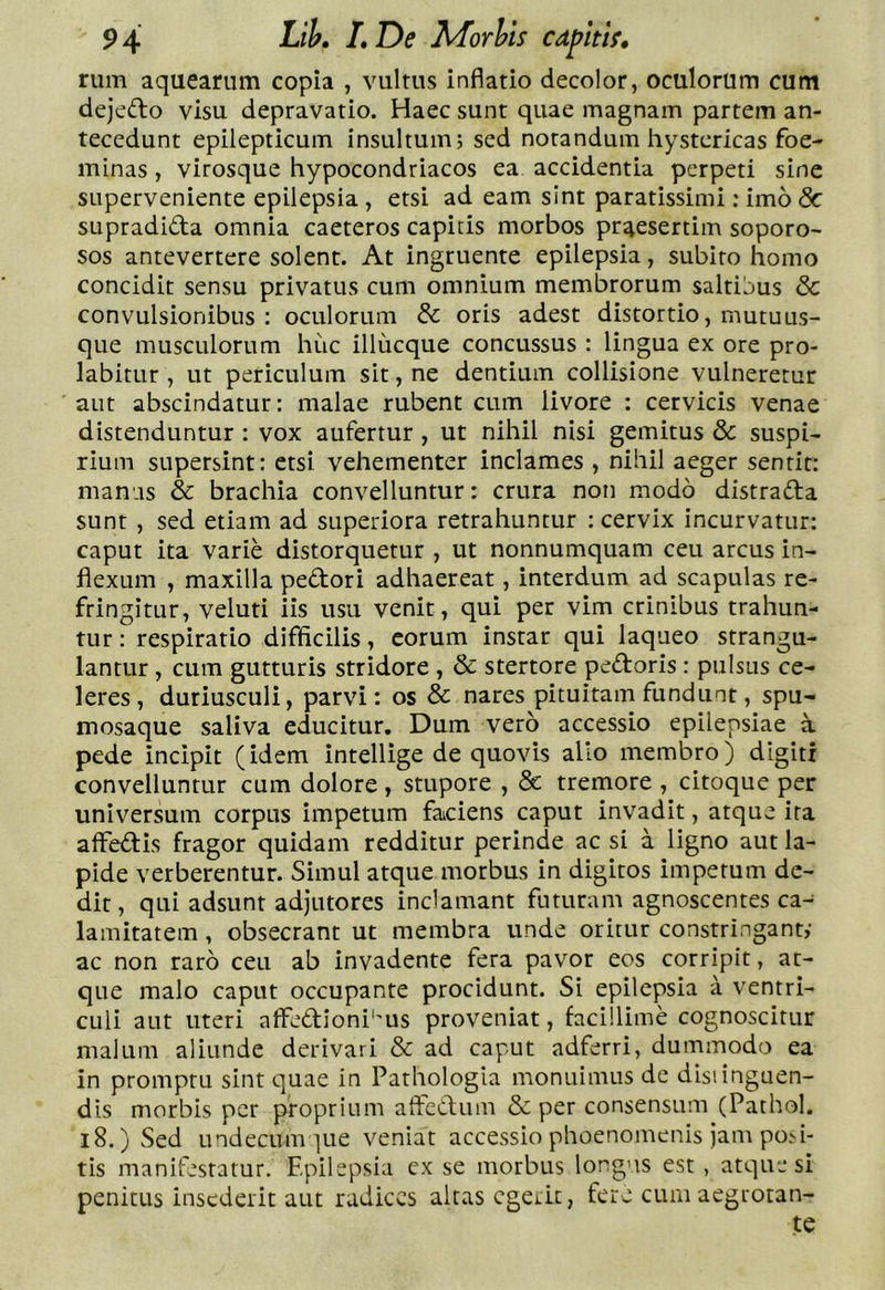 rum aqueariim copia , vultus inflatio decolor, oculorum cum dejedlo visu depravatio. Haec sunt quae magnam partem an- tecedunt epilepticum insultum; sed notandum hystericas foe- minas, virosque hypocondriacos ea accidentia perpeti sine superveniente epilepsia , etsi ad eam sint paratissimi: imo <5c supradidta omnia caeteros capitis morbos praesertim soporo- SOS antevertere solent. At ingruente epilepsia, subito homo concidit sensu privatus cum omnium membrorum saltijus &amp; convulsionibus : oculorum &amp; oris adest distortio, mutuus- que musculorum huc illucque concussus : lingua ex ore pro- labitLir , ut periculum sit, ne dentium collisione vulneretur aut abscindatur: malae rubent cum livore : cervicis venae distenduntur : vox aufertur , ut nihil nisi gemitus &amp; suspi- rium supersint: etsi vehementer inclames , nihil aeger sentit: manas &amp; brachia convelluntur: crura non modo distradfa sunt , sed etiam ad superiora retrahuntur : cervix incurvatur: caput ita varie distorquetur , ut nonnumquam ceu arcus in- flexum , maxilla pedori adhaereat, interdum ad scapulas re- fringitur, veluti iis usu venit, qui per vim crinibus trahun- tur: respiratio difficilis, eorum instar qui laqueo strangu- lantur , cum gutturis stridore , &amp; stertore pedoris: pulsus ce- leres, duriusculi, parvi: os &amp; nares pituitam fundunt, spu- mosaque saliva educitur. Dum vero accessio epilepsiae a pede incipit (idem intellige de quovis alio membro) digiti convelluntur cum dolore, stupore , &amp; tremore , citoque per universum corpus impetum faiciens caput invadit, atque ira alFedis fragor quidam redditur perinde ac si a ligno aut la- pide verberentur. Simul atque morbus in digitos impetum de- dit, qui adsunt adjutores inclamant futuram agnoscentes ca- lamitatem , obsecrant ut membra unde oritur constringant,- ac non raro ceu ab invadente fera pavor eos corripit, at- que malo caput occupante procidunt. Si epilepsia a ventri- culi aut uteri alFedioni''Us proveniat, facillime cognoscitur malum aliunde derivari &amp; ad caput adferri, dummodo ea in promptu sint quae in Pathologia monuimus de distinguen- dis morbis per proprium affecdum &amp; per consensum (Pathol. l8.) Sed undecumque veniat accessio phoenomenis jam po>i' tis manifestatur. F.pilepsia ex se morbus longus est, atque si penitus insederit aut radices altas egerit, fere cum aegrotan- te