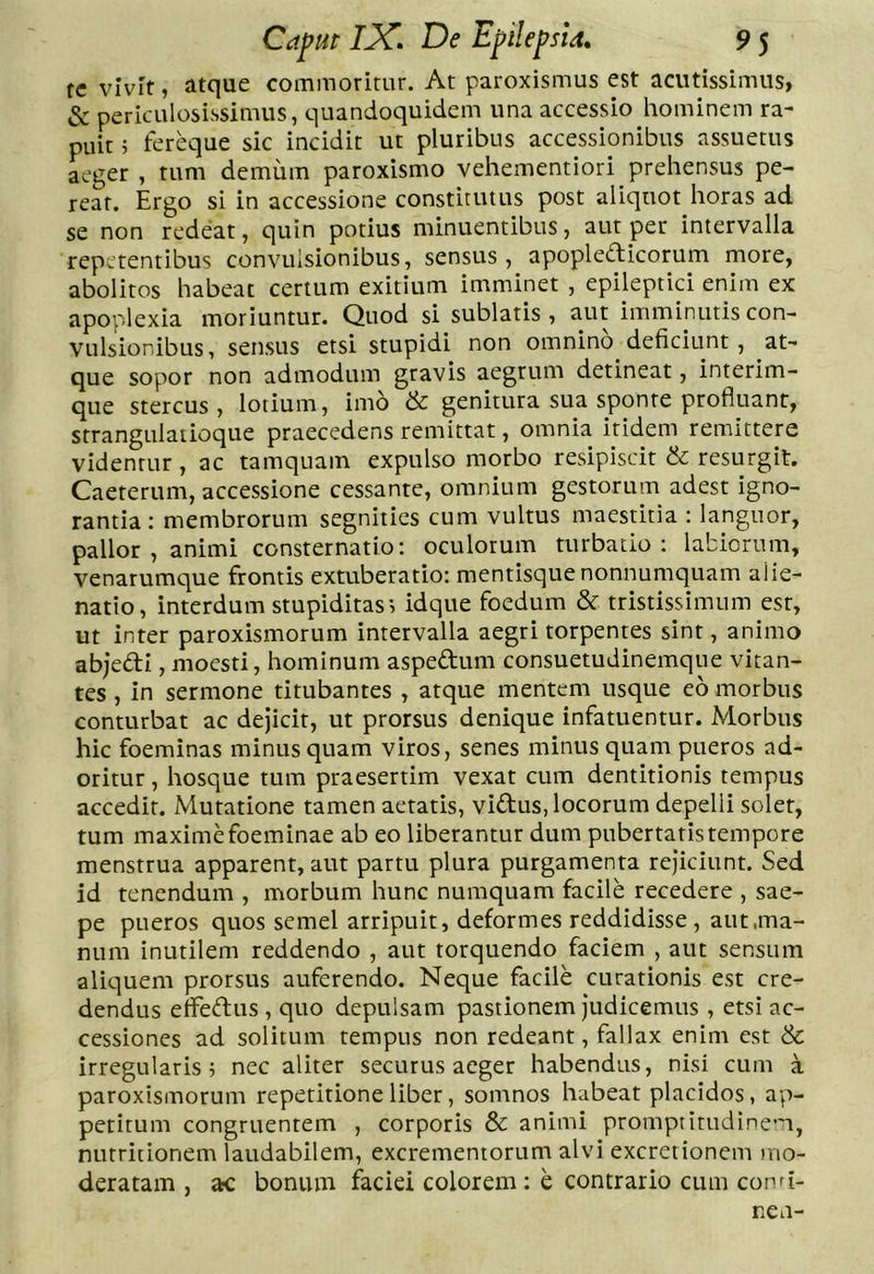 re vivif, atque commoritur. At paroxismus est acutissimus, & periculosissimus, quandoquidem una accessio hominem ra- puit ; fereque sic incidit ut pluribus accessionibus assuetus aeger , tum demum paroxismo vehementiori prehensus pe- reat. Ergo si in accessione constitutus post aliquot horas ad se non redeat, quin potius minuentibus, aut per intervalla repetentibus convulsionibus, sensus, apopledicorum more, abolitos habeat certum exitium imminet , epileptici enim ex apoplexia moriuntur. Quod si sublatis, aut imminutis con- vulsionibus, sensus etsi stupidi non omnino deficiunt, at- que sopor non admodum gravis aegrum detineat, interim- que stercus, lotium, imo & genitura sua sponte profluant, strangulaiioque praecedens remittat, omnia itidem remittere videntur, ac tamquam expulso morbo resipiscit & resurgit. Caeterum, accessione cessante, omnium gestorum adest igno- rantia : membrorum segnities cum vultus maestitia : languor, pallor , animi consternatio: oculorum turbatio; labiorum, venarumque frontis extuberatio: mentisque nonnumquam alie- natio, interdum stupiditas, idque foedum & tristissimum est, ut inter paroxismorum intervalla aegri torpentes sint, animo abjeftl, moesti, hominum aspedum consuetudinemque vitan- tes , in sermone titubantes , atque mentem usque eo morbus conturbat ac dejicit, ut prorsus denique infatuentur. Morbus hic foeminas minus quam viros, senes minus quam pueros ad- oritur , hosque tum praesertim vexat cum dentitionis tempus accedit. Mutatione tamen aetatis, vidus, locorum depelli soler, tum maxime foeminae ab eo liberantur dum pubertatis tempore menstrua apparent, aut partu plura purgamenta rejiciunt. Sed id tenendum , morbum hunc numquam facile recedere , sae- pe pueros quos semel arripuit, deformes reddidisse, aut,ma- num inutilem reddendo , aut torquendo faciem , aut sensum aliquem prorsus auferendo. Neque facile curationis est cre- dendus elfedus , quo depulsam pastionem judicemus , etsi ac- cessiones ad solitum tempus non redeant, fallax enim est & irregularis; nec aliter securus aeger habendus, nisi cum a paroxismorum repetitione liber, somnos habeat placidos, ap- petitum congruentem , corporis & animi promptitudinem, nutriiionem laudabilem, excrementorum alvi excretionem )iio- deratam , ac bonum faciei colorem; e contrario cum cond- nen-