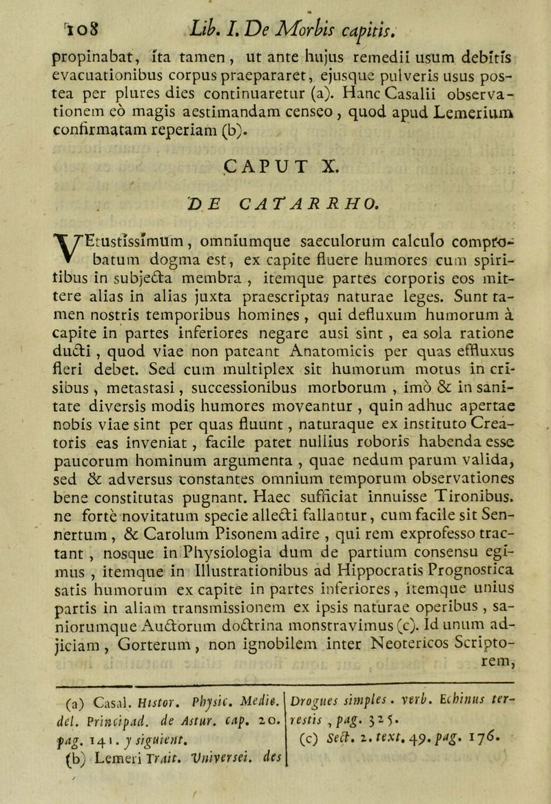 propinabat, Ita tamen , ut ante hujus remedii usum debitis evacuationibus corpus praepararet, ejusque pulveris usus pos- tea per plures dies continuaretur (a). Hanc Casalii observa- tionem eo magis aestimandam censeo, quod apud Lemerium confirmatam reperiam (b). CAPUT X. 'DE CATARRHO. VEtustissImum, omniumque saeculorum calculo compro- batum dogma est, ex capite fluere humores cum spiri- tibus in subjeda membra , itemque partes corporis eos mit- tere alias in alias juxta praescriptas naturae leges. Sunt ta- men nostris temporibus homines , qui defluxum humorum a capite in partes inferiores negare ausi sint , ea sola ratione dudi , quod viae non pateant Anatomicis per quas effluxus fleri debet. Sed cum multiplex sit humorum motus in cri- sibus , metastasi, successionibus morborum , imo &amp; in sani- tate diversis modis humores moveantur , quin adhuc apertae nobis viae sint per quas fluunt, naturaque ex instituto Crea- toris eas inveniat, facile patet nullius roboris habenda esse paucorum hominum argumenta , quae nedum parum valida, sed &amp; adversus constantes omnium temporum observationes bene constitutas pugnant. Haec sufficiat innuisse Tironibus, ne forte novitatum specie allefti fallantur, cum facile sit Sen- nertum, &amp; Carolum Pisonem adire , qui rem exprofesso trac- tant , nosque in Physiologia dum de partium consensu egi- mus , itemque in Illustrationibus ad Hippocratis Prognostica satis humorum ex capite in partes inferiores, itemque unius partis in aliam transmissionem ex ipsis naturae operibus , sa- niorumque Audorum dodrina monstravimus (c). Id unum ad- jiciam , Gorterum, non ignobilem inter Neotericos Scripto- rem, (a) Casal. Histor. Physic. Medie, dei. Principad. de Astur, cap, lo. fag. 141.7 siguicnt, (b) Lemeri Truit. Vniversei. des Drogiies simples. yerb. Echinus ter- restis , pug. 525. (c) sed:. z,text.^<^.pdg. i’]6.