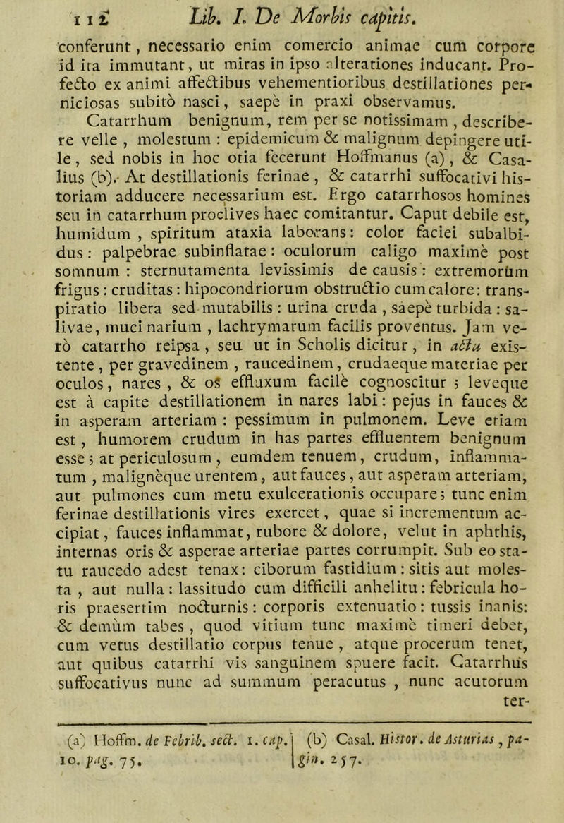 conferunt, necessario enim comercio animae cum corpore id ira immutant, ut miras in ipso nlterationes inducant. Pro- fedo ex animi affedibus veliementioribus destillationes per- niciosas subito nasci, saepe in praxi observamus. Catarrhum benignum, rem per se notissimam , describe- re velle , molestum : epidemicum &amp;; malignum depingere uti- le , sed nobis in hoc otia fecerunt Holfmanus (a), &amp; Casa- lius (b).- At destillationis ferinae , &amp; catarrhi suffocativi his- toriam adducere necessarium est. Prgo catarrhosos homines seu in catarrhum proclives haec comitantur. Caput debile est, humidum , spiritum ataxia laboeans: color faciei subalbi- dus : palpebrae subinflatae : oculorum caligo maxime post somnum: sternutamenta levissimis de causis: extremorum frigus : cruditas: hipocondriorum obstrudio cum calore: trans- piratio libera sed mutabilis : urina cruda , saepe turbida : sa- livae, muci narium , lachrymarum facilis proventus. Jam ve- ro catarrho reipsa , seu ut in Scholis dicitur, in aHu exis- tente , per gravedinem , raucedinem, crudaeque materiae per oculos, nares , &amp; o§ effluxum facile cognoscitur ; leveque est a capite destillationem in nares labi: pejus in fauces &amp; in asperam arteriam : pessimum in pulmonem. Leve etiam est , humorem crudum in has partes effluentem benignum esse 5 at periculosum , eumdem tenuem, crudum, inflamma- tum , maligneque urentem, aut fauces, aut asperam arteriam, aut pulmones cum metu exulcerationis occupare, tunc enim ferinae destillationis vires exercet, quae si incrementum ac- cipiat, fauces inflammat, rubore &amp; dolore, velut in aphthis, internas oris &amp; asperae arteriae partes corrumpit. Sub eo sta- tu raucedo adest tenax; ciborum fastidium: sitis aut moles- ta , aut nulla: lassitudo cum difficili anhelitu: febricula ho- ris praesertim nodurnis: corporis extenuatio : tussis inanis: &amp; demum tabes , quod vitium tunc maxime timeri debet, cum vetus destillatio corpus tenue , atque procerum tenet, aut quibus catarrhi vis sanguinem spuere facit. Gatarrhiis suffocativLis nunc ad summum peracutus , nunc acutorum ter- (a) Hoftm. de Fcbrib, sebt. i. cap. lo. p,ig. 75. (b) Casal. Htstor. de Astiiri^s , pa- gin. 2J7.