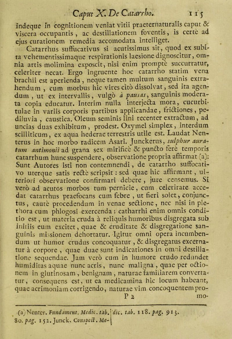 indeque in cognitionem veniat vitii praeternaturalis caput & viscera occupantis , ac destillationem foventis, is certe ad ejus curationem remedia accomodata intelliget. Catarrhus suffucativus si acutissimus sit, quod ex subi- ta vehementissimaque respirationis laesione dignoscitur, om- nia artis molimina exposcit, nisi enim prompte succurratur, celeriter necat. Ergo ingruente hoc catarrho statim vena brachii est aperienda, neque tamen multum sanguinis extra- hendum , cum morbus hic virescito dissolvat, sed ita agen- dum , ut ex intervallis , vulgo a pausas, sanguinis modera- ta copia educatur. Interim nulla interjefta mora, cucurbi- tulae in variis corporis partibus applicandae, fridfiones, pe- dlluvia , caustica. Oleum seminis lini recenter extradum, ad uncias duas exhibitum , prodest. Oxymel simplex, interdum scilliticum, ex aqua hederae terrestris utile est. Laudat Nen- terus in hoc morbo radicem Asari. Junckerus, sulphur aura- tum antimonii ad grana sex mirifice & pundo fere temporis catarrhum hunc suspendere, observatione propria affirmat (a); Sunt Autores isti non contemnendi , de catarrho suffocati- vo uterque satis rede scripsit: sed quae hic affirmant, ul- teriori observatione confirmari debere , jure censemus. Si vero ad acutos morbos tum pernicie, cum celeritate acce- dat catarrhus praefocans cum febre , ut fieri solet ^ conjunc- tus , caute procedendum in venae sedione, nec nisi in ple- thora cum phlogosi exercenda; catharrhi enim omnis condi- tio est, ut materia cruda a reliquis humoribus disgregata sub initiis eum excitet, quae & cruditate & disgregatione san- guinis mi.^sionem dehortatur. Igitur omni opera incumben- dum ut humor crudus concoquatur , & disgregatus excerna- tur a corpore , quae duae sunt indicationes in omni destilla- tione sequendae. Jam vero cum in humore crudo redundet humidiras aquae nunc acris , nunc maligna , quae per odio- nein in glutinosam, benignam, naturae familiarem converra- tur, consequens est, ut ea medicamina hic locum habeant, quae acrimoniam corrigendo, naturae vim concoquentem pro- P 2 mo- (ayNentcr. Ftindament. Medie, tub,'* dic, tab. 118. pag, 913. Zo. pag. i5z.Junck. Conspect. Me-\