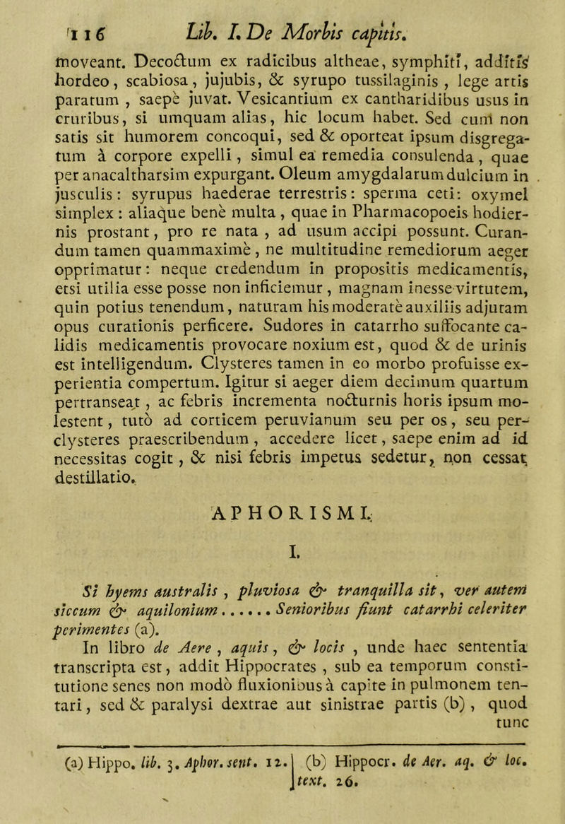moveant. Decoduin ex radicibus altheae, symphiti, additi^ hordeo, scabiosa, jujubis, & syrupo tussilaginis , lege artis paratum , saepe juvat. Vesicantium ex cantharidibus usus in cruribus, si umquam alias, hic locum habet. Sed cunl non satis sit humorem concoqui, sed & oporteat ipsum disgrega- tum a corpore expelli, simul ea remedia consulenda, quae per anacaltharsim expurgant. Oleum amygdalarumdulcium in jusculis: syrupus haederae terrestris: sperma ceti: oxymel simplex : aliaque bene multa , quae in Pharmacopoeis hodier- nis prostant, pro re nata , ad usum accipi possunt. Curan- dum tamen quammaxime , ne multitudine remediorum aeger opprimatur: neque credendum in propositis medicamentis, etsi utilia esse posse non inficiemur , magnam inesse virtutem, quin potius tenendum, naturam his moderate auxiliis adjutam opus curationis perficere. Sudores in catarrho suffocante ca- lidis medicamentis provocare noxium est, quod & de urinis est intelligendum. Clysteres tamen in eo morbo profuisse ex- perientia compertum. Igitur si aeger diem decimum quartum pertransea,t, ac febris incrementa nodurnis horis ipsum mo- lestent , tuto ad corticem peruvianum seu per os, seu per- clysteres praescribendum , accedere licet, saepe enim ad id necessitas cogit, & nisi febris impetus sedetur, non cessat; destillatio. A P H O R I S M I.; L St hyems Australis , pluviosa ^ tranquilla sit, ver autem siccum ^ aquilonium Senioribus fiunt catarrhi celeriter perimentes (a). In libro de Aere , aquis, locis , unde haec sententia transcripta est, addit Hippocrates , sub ea temporum consti- tutione senes non modo fluxioniousa capite in pulmonem ten- tari, sed & paralysi dextrae aut sinistrae partis (b) , quod tunc (a) Hippo,Apim, setit- ii.j (b) Hippocr, de Aer. aq. & loc, \text. z6.
