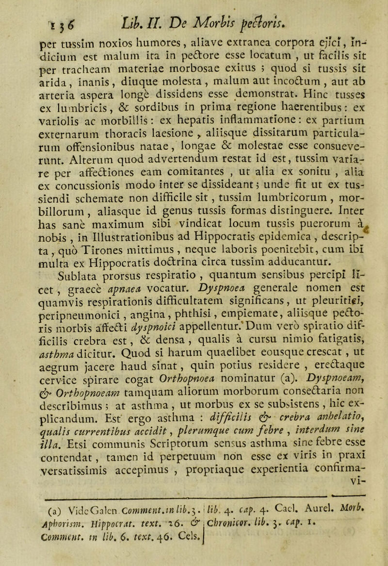 per mssIiTi noxios humores, aliave extranea corpora cjici, In- dicium est malum ira In pedore esse locatum , ut facilis sit per tracheam materiae morbosae exitus ; quod si tussis sit arida , inanis , diuque molesta , malum aut incodum , aut ab arteria aspera longe dissidens esse demonstrat. Hinc tusses ex lumbricis, &amp; sordibus in prima regione haerentibus: ex variolis ac morbillis: ex hepatis inflammatione: ex partium externarum thoracis laesione ^ aliisque dissitarum particula- rum offensionibus natae, longae &amp; molestae esse consueve- runt. Alterum quod advertendum restat id est, tussim varia- re per affediones eam comitantes , ut alia ex sonitu , alia ex concussionis modo inter se dissideant; unde fit ut ex tus- siendi schemate non difficile sit, tussim lumbricorum , mor- billorum , aliasque id genus tussis formas distinguere. Inter has sane maximum sibi vindicat locum tussis puerorum nobis , in Illustrationibus ad Hippocratis epidemica , descrip- ta , quo Tirones mittimus , neque laboris poenitebit, cum ibi multa ex Hippocratis dodrina circa tussim adducantur. Sublata prorsus respiratio , quantum sensibus percipi li- cet , graece apnaea vocatur. Dyspnoea generale nomen est quamvis respirationis difficultatem significans, ut pleuritici, peripneumonici, angina, phthisi, empiemate, aliisque pedo- ris morbis affedi dyspnoici appellentur.’Dum vero spiratio dif- ficilis crebra est, &amp; densa , qualis a cursu nimio fatigatis, asthma dicitur. Quod si harum quaelibet eousque crescat , ut aegrum jacere haud sinat, quin potius residere , eredaque cervice spirare cogat Orthopnoea nominatur (a). Dyspnoeam, ^ Orthopnoeam tamquam aliorum morborum consedaria non describimus ; at asthma , ut morbus ex se subsistens , hic ex- plicandum. Est ergo asthma : difficilis crebra anhelatio, qualis currentibus accidit, plerumque cum febre , interdum sine illa. Etsi communis Scriptorum sensus asthma sine febre esse contendat, tamen id perpetuum non esse ex viris in praxi yersatissimis accepimus , propriaque experientia confirma- vi- (a) V^idcGalcn i/Ii. 4. cap. Caci. Aurei. Morb. Aphoris7n. Jlippocrat. text. i6. d” \Chroni(or. lib. 3. cap. i. Com^mnt. tn lib. 6. text. ^6. Ceis. I