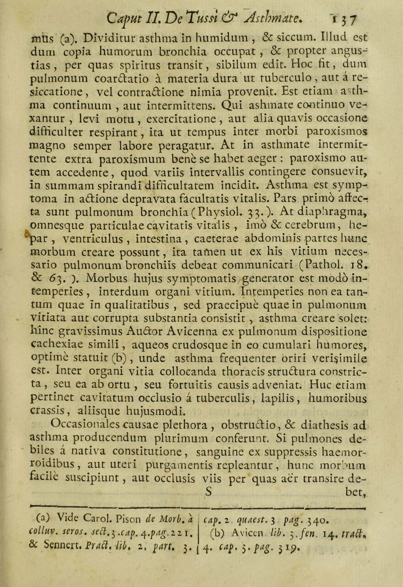 mUs (a). Dividitur asthma in humidum , &amp; siccum. Illud est dum copia humorum bronchia occupat, &amp; propter angus- tias , per quas spiritus transit, sibilum edit. Hoc fit, dum pulmonum coardatio a materia dura ut tuberculo, aut a re- siccatione, vel contradione nimia provenit. Est etiam asth- ma continuum , aut intermittens. Qui ashmate continuo ve- xantur , levi motu , exercitatione , aut alia quavis occasione difficulter respirant, ita ut tempus inter morbi paroxismos magno semper labore peragatur. At in asthmate intermit- tente extra paroxismum bene se habet aeger: paroxismo au- tem accedente, quod variis intervallis contingere consuevit, in summam spirandi difficultatem incidit. Asthma est symp- toma in adione depravata facultatis vitalis. Pars primo aftec-; ta sunt pulmonum bronchia(Physiol, 33.)* At diaphragma, omnesque particulae cavitatis vitalis , imo &amp; cerebrum, he- ^par , ventriculus, intestina, caeterae abdominis partes hunc morbum creare possunt, ita tamen ut ex his vitium neces- sario pulmonum bronchiis debeat communicari (Pathol. 18. &amp; 63. ). Morbus hujus symptomatis generator est modo in- temperies , interdum organi vitium. Intemperies non ea tan- tum quae in qualitatibus , sed praecipue quae in pulmonum vitiata aut corrupta substantia consistit , asthma creare solet: hinc gravissimus Audor Avicenna ex pulmonum dispositione cachexiae simili, aqueos crudosque in eo cumulari humores, optime statuit (b) , unde asthma frequenter oriri verisimile est. Inter organi vitia collocanda thoracis strudura constric- ta, seu ea ab ortu , seu fortuitis causis adveniat. Huc etiam pertinet cavitatum occlusio a tuberculis, lapilis, humoribus crassis, aliisque hujusmodi. Occasionales causae plethora , obstrudio, &amp; diathesis ad asthma producendum plurimum conferunt. Si pulmones de- biles a nativa constitutione, sanguine ex suppressis haemor- roidibus , aut uteri purgamentis repleantur , hunc morhum facile suscipiunt, aut occlusis viis per quas aer transire de- S bet, (a) Vide Carol. Plson de Morb. a. ] cap. i quaest. 3 pag. 540. collm. seros, secl.^.cap. ^.pAg.izi, (^b) Aviccn lib. -^.fen. trd^, Sc $^nncxi, Fract. l(b, z, part, 3. 4. cap. pag, 31^.