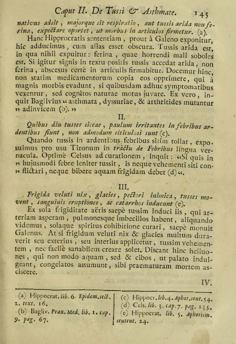 natlvtu adsit , majorque sit respiratio , aut tussis arida nonfe^ rinay expe^iare oportet^ ut morbus in articulos firmetur, (a). HancHipprocratis sfntentlam , prout a Galeno exponitur hic adducimus, cum alias esset obscura. Tussis arida est in qua nihil expuitur: ferina , quae horrendi mali soboles est. Si igitur signis in textu positis tussis accedat arida, non ferina , abscesus certe in articulis firmabitur. Docemur hinc non statim medicamentorum copia eos opprimere, qui l magnis morbis evadunt, si quibusdam adhuc symptomatibus vexentur, sed cognitos naturae motus Juvare. Ex vero , in- quit Baglivius u asthmata , dyssuriae, &amp; arthritides mutantur adinvicem (b). n II. Quibus diu tusses siccae , paulum irritantes in febribus ar-^ dentibus fiunt , non admodum siticulosi sunt (c). Quando tussis in ardentibuS; febribus sitim tollat, expo- suimus pro usu Tironum in traBu de Febribus lingua ver- nacula. Optime Celsus ad curationem , inquit; “Si quis in n hujusmodi febre leniter tussit, is neque vehementi siti con- flidari, neque bibere aquam frigidam debet (d) u. iir. . Frigida veluti nix, glacies y pecori inimica y tusses mo-^ vent y sanguinis eruptiones , ac catarrhos inducunt (e). Ex sola frigiditate aeris saepe tussim induci iis , qui ar- teriam asperam, pulmonesque imbecillos habent, aliquando videmus, solaque spiritus cohibitione curari, saepe monuit Galenus. At si frigidum veluti nix &amp; glacies multum dura- verit seu exterius, seu interius applicetur , tussim vehemen- tem , nec facile sanabilem creare solet. Discant hinc helluo- nes , qui non modo aquam , sed &amp; cibos , ut palato indul- geant, congelatos assumunt, sibi praematuram mortem as- ciscere. IV.