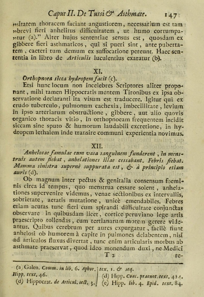 nsitatem thoracem faciant angustiorem, necessarium est tam j^brevi heri anhelitus difficultatem , ut humo corrumpa- >?tur (a).” Alter hujus sententiae sensus est, quosdam ex gibbere fieri asthmaticos , qui si pueri sint, ante puberta- tem , caeteri tum demum ex suffocatione pereunt. Haec-sen- tentia in libro de Articulis luculentius exaratur (b). XI. Orthopnoea sicca hydropem facit (c). Etsi hunc locum non incelebres Scriptores aliter propo- nant , mihi tamen Hippocratis mentem Tironibus ex ipsa ob- servatione declaranti ita visum est traducere. Igitur qui ex crudo tuberculo, pulmonum cachexia, imbecillitate, levium in ipso arteriarum obstrudione , gibbere , aut alio quovis organico thoracis vitio, in orthopnoeam frequentem incidit siccam sine sputo &amp; humorum laudabili excretione, in hy- dropem lethalem inde transire communi experientia novimus. XIL Anhelosae famulae cum vasa sanguinem funderent, m mens^ truis autem fiebat, anhelationes illae cessabant. Febris fiebat. Mamma sinistra superne suppurata est ^ ^ d principio etiam auris (d). Ob magnum inter peftus &amp; genitalia consensum foeml- nis circa id tempus, quo menstrua cessare solent , anhela- tiones supervenire videmus, venae sectionibus ex intervallis, sobrietate, aetatis mutatione, unice emendabiles. Febres etiam acutas tunc fieri cum spirandi difficultate conjunctas observare In quibusdam licet, cortice peruviano lege artis praescripto tollendas , cum tertianarum morem gerere vide- antur, Quibus cerebrum per aures expurgatur , facile fiunt anhelosi ob humorem a capite in pulmones delabentem, nisi ad articulos fluxus divertat, tunc enim articularis morbus ab asthmate praeservat, quod ideo monendum duxi, ne Medici T 2 re- (a^Galen. Comm, inLib. 6. A^hor. fJipp. text. 46. (d) Hippocrat. de Articul.seit. 3. tex. I, &amp; seq. (d) Hipp. Coae, praenot.text. 42^. (c) Hipp. itb. 4. Bpid. text. 84.