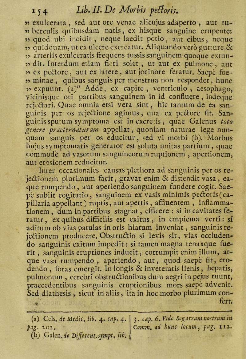 exulcerata , sed aut ore venae alicujus adaperto , aut tu- berculis quibusdam natis, ex hisque sanguine erupentej 5^ quod ubi incidit, neque laedit potio, aut cibus, neque quidquam, ut ex ulcere excreatur. Aliquando vero gutture,&amp; ■)-> arteriis exulceratis frequens tussis sanguinem quoque extun- ■)’> dit. Interdum etiam fieri solet , ut aut ex pulmone , aut ex peftore , aut ex latere , aut Jocinore feratur. Saepe foe- 5» minae , quibus sanguis per menstrua non respondet, hunc expuunt. (a)“ Adde, ex capite , ventriculo , aesophago, vicinisque ori partibus sanguinem in id confluere , indeque rejeftari. Quae omnia etsi vera sint, hic tantum de ea san- guinis per os rejectione agimus, qua ex pedore fit. San- guinis sputum symptoma est inexcre.is, quae Galenus toto genere pr aeternat uram appellat, quoniam naturae lege nun- quam sanguis per os educitur, sed vi morbi (b). Morbus hujus symptomatis generator est soluta unitas partium , quae commode ad vasorum sanguineorum ruptionem , apertionem, aut erosionem reducitur. Inter occasionales causas plethora ad sanguinis per os re- jedionem plurimum facit, gravat enim &amp; distendit vasa , ea- que rumpendo, aut aperiendo sanguinem fundere cogit. Sae- pe subiit cogitatio, sanguinem ex vasis minimis pedoris(ca- pillaria appellant) ruptis, aut apertis , affluentem , inflamma- tionem , dum in partibus stagnat, efficere : si in cavitates fe- ratur , ex quibus difficilis est exitus , in empiema verti: si aditum ob vias patulas in oris hiatum inveniat, sanguinis re- jedionem producere. Obstrudio si levis sit, vias occluden- do sanguinis exitum impedit; si tamen magna tenaxque fue- rit, sanguinis eruptiones inducit, corrumpit enim illum, at- que vasa rumpendo , aperiendo, aut, quod saepe fit, ero- dendo , foras emergit. In longis &amp; inveteratis lienis, hepatis, pulmonum , cerebri obstrudionibus dum aegri in pejus ruunt, praecedentibus sanguinis eruptionibus mors saepe advenit. Sed diathesis , sicut in aliis, ita in hoc morbo plurimum con- fert. (a) Ceis, de Medie, lib. 4. ca^. 4. jag. 102. (b) Gakn.de Different.sjmpt, lib. 5. cap. 6. Vide Segarram nostrum in Cemm. ad hunc locum j pag. iii.
