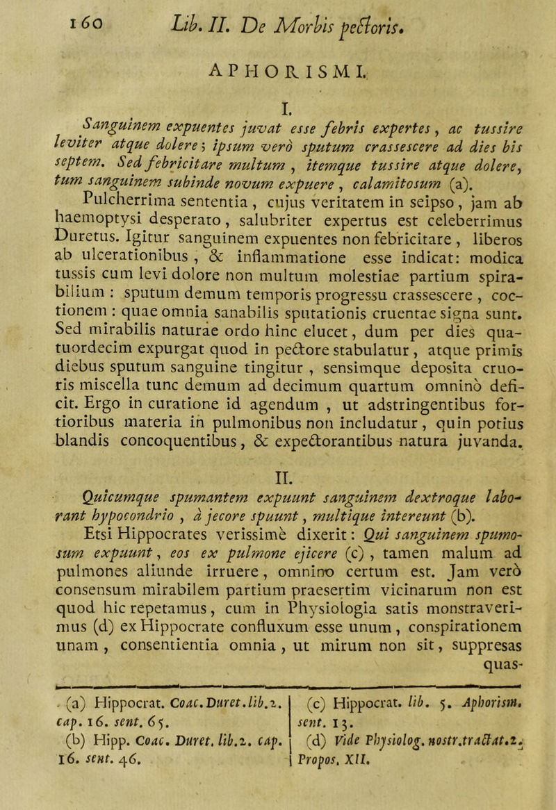 A P H O R I S M I. I. Sanguinem expuentes juvat esse febris expertes , ac tussire leviter atque dolere'■> ipsum vero sputum crassescere ad dies bis septem. Sed febricitare multum , itemque tussire atque dolere^ tum sanguinem subinde novum expuere , calamitosum (a). Pulcherrima sententia , cujus veritatem in seipso, jam ab haemoptysi desperato, salubriter expertus est celeberrimus Duretus. Igitur sanguinem expuentes non febricitare , liberos ab ulcerationibus , &amp; inflammatione esse indicat: modica tussis cum levi dolore non multum molestiae partium spira- bilium : sputum demum temporis progressu crassescere , coc- tionem : quae omnia sanabilis sputationis cruentae signa sunt. Sed mirabilis naturae ordo hinc elucet, dum per dies qua- tuordecim expurgat quod in pedtore stabulatur , atque primis diebus sputum sanguine tingitur , sensimque deposita cruo- rls miscella tunc demum ad decimum quartum omnino defi- cit. Ergo in curatione id agendum , ut adstringentibus for- tioribus materia in pulmonibus non includatur, quin potius blandis concoquentibus, &amp; expedorantibus natura juvanda. IT. Quicumque spumantem expuunt sanguinem dextroque labo-- rant hypocondrio , d jecore spuunt, multique intereunt (b). Etsi Hippocrates verissime dixerit: Qui sanguinem spumo- sum expuunt, eos ex pulmone ejicere (c) , tamen malum ad pulmones aliunde irruere, omnino certum est. Jam vero consensum mirabilem partium praesertim vicinarum non est quod hic repetamus, cum in Physiologia satis monstraveri- mus (d) ex Hippocrate confluxum esse unum , conspirationem unam , consentientia omnia, ut mirum non sit, suppresas quaS' - (a) Hippocrat. Coac.Duret.llb.z. cap. i6. sent. 65. (b) Hipp. Coae. Duret, lib.z. cap. 16. sent. q6. (c) Hippocrat. lib. 5. Aphorism. sent. 15. (d) Vide Vhpiolog. nostr.tr Alt at,t, Propos, XII.