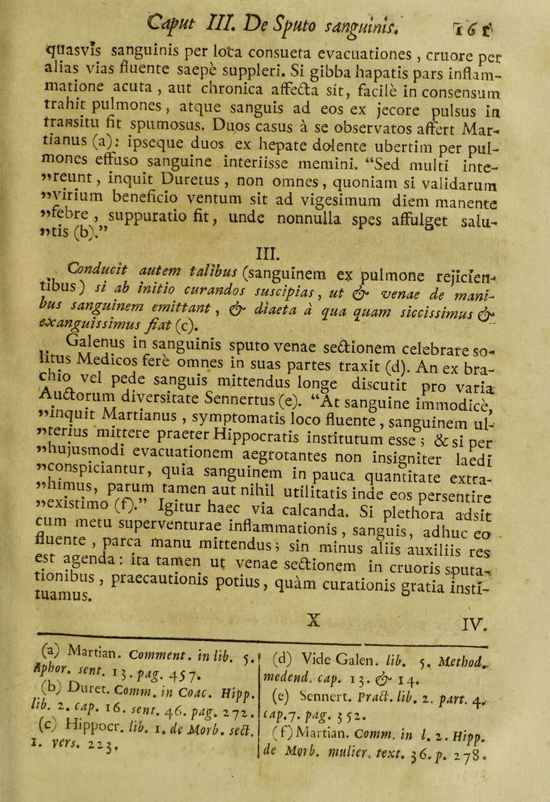 «Jtlasvis sanguinis per lota consueta evacuationes , criiore per alias vias fluente saepe suppleri. Si gibba hapatis pars inflam- matione acuta , aut chronica afFedla sit, facile in consensum trahit pulmones, atque sanguis ad eos ex jecore pulsus in transitu fit spumosus. Duos casus a se observatos affert Mar- tianus (a): ipseque duos ex hepate do-lente ubertim per pul- mones effuso sanguine interiisse memini. “Sed multi inte- ?»reunt, inquit Duretus , non omnes, quoniam si validarum «virium beneficio ventum sit ad vigesimum diem manente «febre , suppuratio fit, unde nonnulla spes affulget salii- «tis (b).’^ ° 111. Conducit autem talibus (sanguinem ex pulmone rejicien- tibus; // ab initio curandos suscipias, ut S' venae de mani- bus sanguinem emittant, ^ diaeta d aua quam siccissimus &amp; eoe anguis simus fiatig). 1* in sanguinis sputo venae sedionem celebrare so- litus Medicos fere omnes in suas partes traxit (d). An ex bra- chio vel pede sanguis mittendus longe discutit pro varia Audorum diversitate Sennertus (e). “At sanguine iLnodIce, «inquit Martianus , symptomatis loco fluente, sanguinem ul- « rius mittere praeter Hippocratis institutum esse 5 &amp; si per «hujusmodi evacuationem aegrotantes non insigniter laedi «conspiciantur, quia sanguinem in pauca quantitate extra^ «existimo (f). Igitur haec via calcanda. Si plethora adsit cum metu superventurae inflammationis, sanguis, adhuc eo fs^ mittendus; sin minus aliis auxiliis res est agenda: ita tamen uf venae seftionem in cruoris sputa, tuamur ' curationis gratia instl- X IV. (a) Martian. Comment. inlih, 5, (b; Duret. Comm. in Coae. Hipp. ltb. 2. cap. 16. seni. o^G.pag. 272. (c) Hippocr./i&amp;. i.de Horb.sea. I. vers. 223, (d) Vide Galen. lib. 5. Method„ medend. cap. 13.^14. (e) Sennert. Frait. lib. 2. part. 4^ eap.-j. pag. 352. (f) Martian. Comm. in l.i. Hipp. de MQ7b. mulier, text. ^6.p. 278.