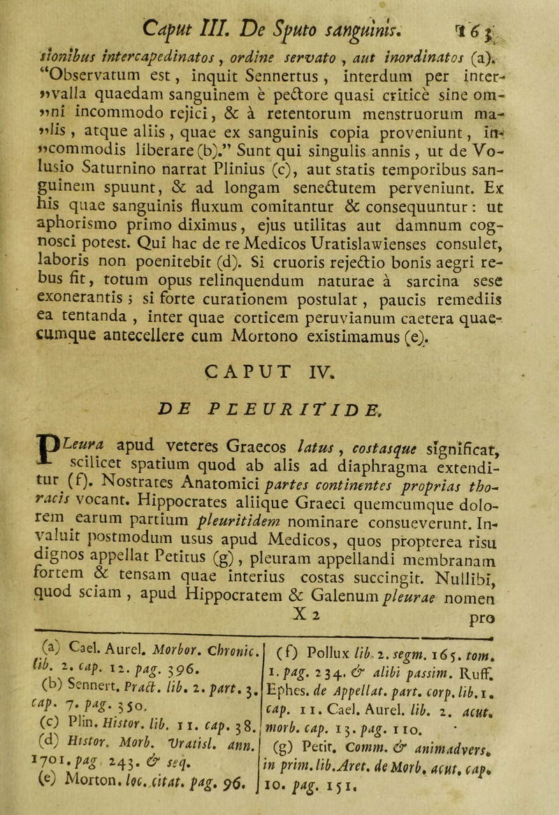 ihnlhus inter cape dinatos, ordine servato , aut inordinatos (a)* “Observatum est, inquit Sennertus , interdum per inter- Jivalla quaedam sanguinem e pedore quasi critice sine om- incommodo rejici, &amp; a retentorum menstruorum ma- »dis , atque aliis , quae ex sanguinis copia proveniunt, in-' JKommodis liberare (b).” Sunt qui singulis annis , ut de Vo- lusio Saturnino narrat Plinius (c), aut statis temporibus san- guinem spuunt, «Sc ad longam senedutem perveniunt. Ex his quae sanguinis fluxum comitantur &amp; consequuntur: ut aphorismo primo diximus, ejus utilitas aut damnum cog- nosci potest. Qui hac de re Medicos Uratislawienses consulet, laboris non poenitebit (d). Si cruoris rejedio bonis aegri re- bus fit, totum opus relinquendum naturae a sarcina sese exonerantis j si forte curationem postulat, paucis remediis ea tentanda , inter quae corticem peruvianum caetera quae-, cumque antecellere cum Mortono existimamus (e). CAPUT IV. DE PLEURITIDE, J^Leura apud veteres Graecos latus, costasque significat, ^ scilicet spatium quod ab alis ad diaphragma extendi- tur (fj. Nostrates Anatomici partes continentes proprias tho- racis vocant. Hippocrates aliique Graeci quemcumque dolo- rem earum partium pleuritidem nominare consueverunt. In- valuit postmodum usus apud Medicos, quos propterea risu dignos appellat Petitus (g), pleuram appellandi membranam fortem &amp; tensam quae interius costas succingit. Nullibi, quod sciam , apud Hippocratem &amp; Galenum pleurae nomen ^ 2 pro (a) Cael. Aurei. Morbor. Chronie, lib. 1. cap. Ii. pag. 396. (b) Sennert, Praeb. Hb, 2. part. 5, cap. n.p^g. 550. (c) VXm. Histor. Ub. 11.f4p.58. (d) Htstor. Morb. Vratisl. ann. 1701, pag &amp; seq. (e) Morton. hc,.citat, pag. 96. (0 ^oWux Ub,i.segm. 16tom. I. pag. 234. &amp; alibi passim. RufF, Ephes. de Appellat, part. corp. lib. i, cap. 11. Cael. Aurei./i^. 2. acut. morb. cap. 15. pag. 110. (g) Petit. Comm. &amp; animadvers. in prhn. lib. Aret, de Morb, acut. cap. IO. pag. 151,