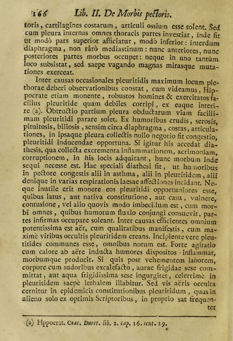toris, cartilagines costarum , articuli ossium esse solent. Sed cum pleura internas omnes thoracis partes investiat inde fit ut modo pars superior afficiatur , modo inferior: interdum 'diaphragma, non raro mediastinum: nunc anteriores nunc posteriores partes morbus occupet: neque in uno tantum loco subsistat, sed saepe vagando magnas mirasque muta- tiones exerceat. Inter causas occaslonales pleuritidis maximum locum ple- thorae deberi observationibus constat, cum videamus, Hip- pocrate etiam monente , robustos homines &amp; exercitatos fa- cilius pleuritide quam debiles corripi, ex eaque interi- re (a). Obtrudio partium pleura obdudarum viam facilli- mam pleuritidi parare solet. Ex humoribus crudis, serosis pituitosis, biliosis , sensim circa diaphragma , costas, articula- tiones, in ipsaque pleura colledis nullo negotio fit conc^estio pleuritidi inducendae opportuna. Si igitur his accedat dia- thesis, qua colleda excrementa inflammationem, acrimoniam corruptionem, in his locis adquirant, hunc morbum inde sequi necesse est. Hac speciali diathesi fit, ut humoribus in pedore congestis alii in asthma, alii in pleuriridem , alii denique in varias respirationis laesae affediones incidant. Ne- que inutile erit monere eos pleuritidi opportuniores esse quibus latus, aut nativa constitutione, aut casu, vulnere) contusione , vel alio quovis modo imbeciilum est, cum mor- bi omnes , quibus humorum fluxio conjungi consuevit, par- tes infirmas occupare soleant. Inter causas efficientes omnium potentissima est aer, cum qualitatibus manifestis, cum ma- xime viribus occultis pleuritidem creans. Incipiente vere pleu- titides communes esse, omnibus notum est. Forte agitatio cum calore ab aere induda humores dispositos • inflammat, morbumque producit. Si quis post vehementem laborem, corpore cum sudoribus excalefado , aurae frigidae sese com- mittat , aut aqua frigidissima sese ingurgitet, celerrime in pleuritidem saepe lethalem illabitur. Sed vis aeris occulta cernitur in epidemicis constitutionibus pleuritidum , quas in alieno solo ex optimis Scriptoribus, in proprio sat frequen- ter (a) Hppocrat. Coae, Dum. lib, z. tap. i6.s(ut. z^.