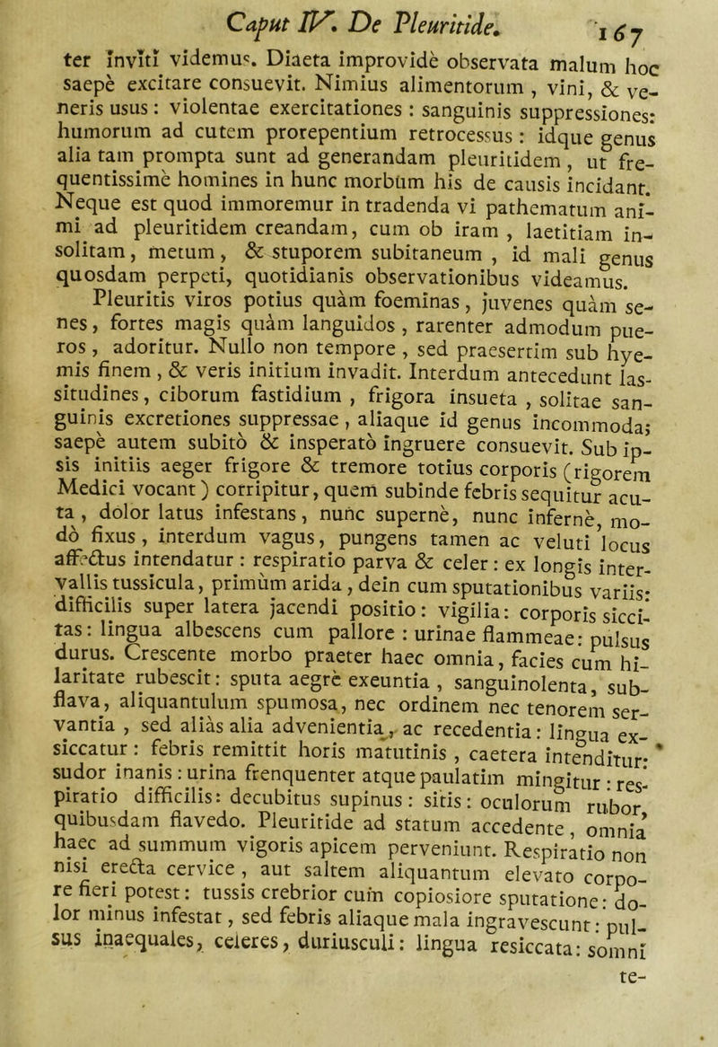 ter Inviti videmu';. Diaeta improvide observata malum hoc saepe excitare consuevit. Nimius alimentorum , vini, &amp; ve- neris usus: violentae exercitationes : sanguinis suppressiones: humorum ad cutem prorepentium retrocessus: idque genus alia tam prompta sunt ad generandam pleiiritidem, ut fre- quentissime homines in hunc morbum his de causis incidant. Neque est quod immoremur in tradenda vi pathematum ani- mi ad pleuritidem creandam, cum ob iram , laetitiam in- solitam , metum, &amp; stuporem subitaneum , id mali genus quosdam perpeti, quotidianis observationibus videamus. Pleuritis viros potius quam foeminas, juvenes quam se- nes , fortes magis quam languidos , rarenter admodum pue- ros , adoritur. Nullo non tempore , sed praesertim sub hye- mis finem , &amp; veris initium invadit. Interdum antecedunt las- situdines , ciborum fastidium , frigora insueta , solitae san- guinis excretiones suppressae, aliaque id genus incommoda; saepe autem subito &amp; insperato ingruere consuevit. Sub ip- sis initiis aeger frigore &amp; tremore totius corporis (rigorem Medici vocant) corripitur, quem subinde febris sequitur acu- ta, dolor latus infestans, nunc superne, nunc inferne mo- do fixus , interdum vagus, pungens tamen ac veluti ’locus affedus intendatur : respiratio parva &amp; celer: ex longis inter- vallis tussicula, primum arida , dein cum sputationibus variis* difficilis super latera jacendi positio: vigilia: corporis sicci- tas: lingua albescens cum pallore : urinae flammeae: pulsus durus. Crescente morbo praeter haec omnia, facies cum hi laritate rubescit: sputa aegre exeuntia , sanguinolenta, sub- flava, aliquantulum spumosa, nec ordinem nec tenorem ser- vantia , sed alias alia advenientiaac recedentia: lingua ex siccatur: febris remittit horis mamtinis , caetera intSidiuir* * sudor inanis : urina frenquenter atque paulatim mingitur • res- piratio difficilis: decubitus supinus: sitis: oculorum rui)o/ quibusdam fiavedo. Pleuriride ad statum accedente omnia haec ad summum vigoris apicem perveniunt. Respiritio non nisi ereda cervice , aut saltem aliquantum elevato corpo- re fieri potest: tussis crebrior cum copiosiore sputatione* do- lor minus infestat, sed febris aliaque mala ingravescunt- pul sus inaequales, celeres, duriusculi: lingua resiccata: somni te-