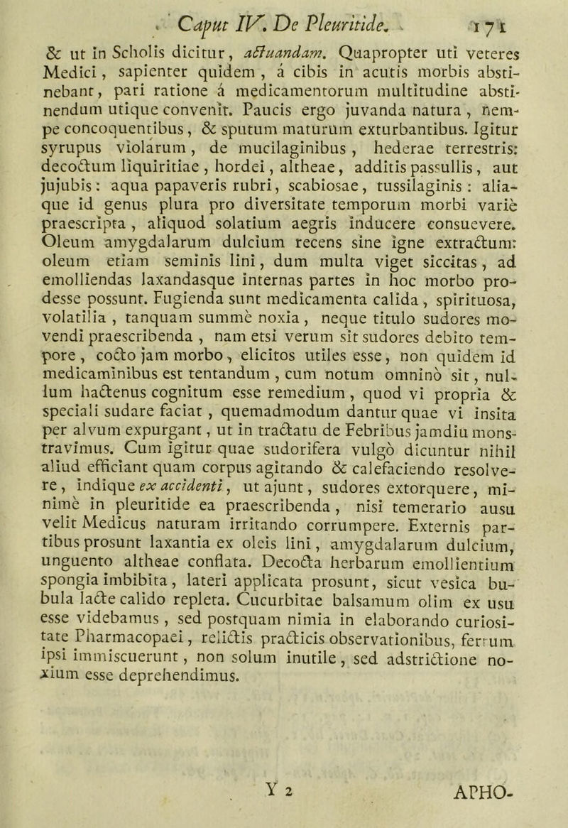 8c ut In Scliolis dicitur, adiuandam. Quapropter uti veteres Medici, sapienter quidem , a cibis in acutis morbis absti- nebant, pari ratione a medicamentorum multitudine absti- nendum utique convenit. Paucis ergo juvanda natura , nem- pe concoquentibus, &amp; sputum maturum exturbantibus. Igitur syrupus violarum, de mucilaginibus, hederae terrestris: decodum liquiritiae , hordei, altheae, additis passullls , aut jujubis: aqua papaveris rubri, scabiosae, tussilaginis: alia- que id genus plura pro diversitate temporum morbi varie praescripta , aliquod solatium aegris inducere consuevere. Oleum amygdalarum dulcium recens sine igne extradum: oleum etiam seminis lini, dum multa viget siccitas , ad emolliendas laxandasque internas partes in hoc morbo pro- desse possunt. Fugienda sunt medicamenta calida, spirituosa, volatilia , tanquam summe noxia, neque titulo sudores mo- vendi praescribenda , nam etsi verum sit sudores debito tem- pore , codo Jam morbo, elicitos utiles esse, non quidem id medicaminibus est tentandum , cum notum omnino sit, nul- lum hadenus cognitum esse remedium, quod vi propria &amp; speciali sudare faciat , quemadmodum dantur quae vi insita per alvum expurgant, ut in tradatu de Febribus jamdiu mons- travimus. Cum igitur quae sudorifera vulgo dicuntur nihil aliud efficiant quam corpus agitando &amp; calefaciendo resolve- re , indique ex accidenti, ut ajunt, sudores extorquere, mi- nime in pleuritide ea praescribenda , nisi temerario ausu velit Medicus naturam irritando corrumpere. Externis par- tibus prosunt laxantia ex oleis lini, amygdalarum dulcium, unguento altheae conflata. Decoda herbarum emollientium spongia imbibita, lateri applicata prosunt, sicut vesica bu- bula lade calido repleta. Cucurbitae balsamum olim ex usu esse videbamus, sed postquam nimia in elaborando curiosi- tate Pharmacopael, relidis pradicis observationibus, ferr um ipsi immiscuerunt, non solum inutile, sed adstrictione no- i:Ium esse deprehendimus. Y 2 APHO.