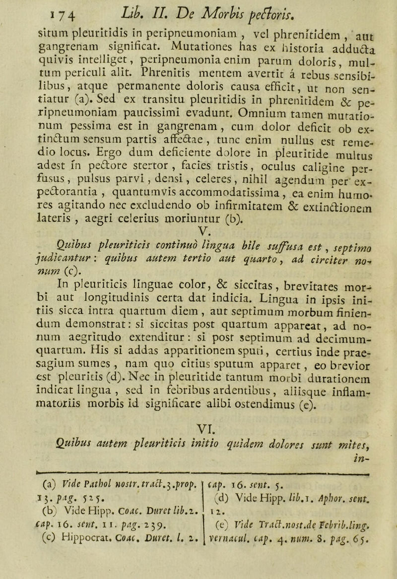 situm pleuritidis in peripneumoniam , vel phrenitidem , aut gangrenam significat. Mutationes has ex historia addudla quivis intelliget, peripneumonia enim parum doloris, mul- tum periculi alit. Phrenitis mentem avertit a rebus sensibi- libus , atque permanente doloris causa efficit, ut non sen- tiatur (a). Sed ex transitu pleuritidis in phrenitidem &amp; pe- ripneumoniam paucissimi evadunt. Omnium tamen mutatio- num pessima est in gangrenam , cum dolor deficit ob ex- tindum sensum partis affedae , tunc enim nullus est reme- dio locus. Ergo dum deficiente dolore in pleuritide multus adest fn pedore stertor , facies tristis, oculus caligine per- fusus , pulsus parvi, densi, celeres, nihil agendum oer' ex- pedorantia , quantumvis accommodatissima, ea enim* humo- res agitando nec excludendo ob infirmitatem &amp; extindionem lateris , aegri celerius moriuntur (b). V. Quibus pleuriticis continuo lingua bile suffusa est, septimo judicantur; quibus autem tertio aut quarto, ad circiter no- num (c). In pleuriticis linguae color, &amp; siccitas, brevitates mor- bi aut longitudinis certa dat indicia. Lingua in ipsis ini- tiis sicca intra quartum diem, aut septimum morbum finien- dum demonstrat: si siccitas post quartum appareat, ad no- num aegritudo extenditur : si post septimum ad decimum- quartum. His si addas apparitionem sputi, certius inde prae- sagium sumes , nam quo citius sputum apparet, eo brevior est pleuritis (d). Nec in pleuritide tantum morbi durationem indicat lingua , sed in febribus ardentibus, aliisque inflam- matoriis morbis id significare alibi ostendimus (e). VI. Quibus autem pleuriticis initio quidem dolores sunt mites^ in~ (a) Vide Pathol nostr.tract.^.prop. (b) Vide Hipp. Duret lib.i. cap. i6. sert. ii. p^.g. 259. (c) Hippocrat. Co4C. Duret, l, i. cap. lO.sent. 5. (d) VideHipp. lib.i. Aphor. sent. 12. (e) Vide Tr.ici.nost.de Tebrib.ling. [ vernacul. cap. q. num. 8. p,ig. 65.