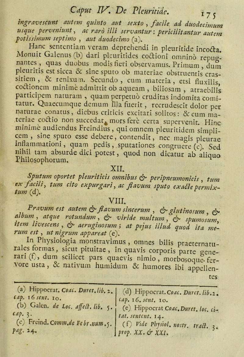 ingravescunt autem quinto aut sexto , facile ad duodecimum usque perveniurit, ac raro illi servantur-, pericilitantur autem potissimum septimo , aut duodecimo (a). Hanc sententiam veram deprehendi in pleuritide incodla. Monuit Galenus (b) dari plcuritides codioni omnino repue- nantes , quas duobus modis lieri observamus. Primum , dum pleuritis est sicca «Se sine sputo ob materiae obstruentis cras- sitiem , &amp; renixu n. Secundo , cum materia , etsi fiuxibs codionem minime admittit ob aqueam , biliosam , atraebilis participem naturam , quam perpetuo cruditas indomita comi- tatur. Quaecumque demum illa fuerit, recrudescit dolor per naturae conatus, diebus criticis excitari solitos: &amp;cumma- .teriae codio non succedat^ mors fere certa supervenit. Hinc minime audiendus Freindius, qui omnem pleuritidem simpli- cem , sine sputo esse debere, contendit, nec magis pleurae inflammationi, quam pedis, sputationes congruere (c). Sed mhil tam absurde dici potest, quod non dicatur ab aliquo Philosophorum. ^ XIL Sputum oportet pleuriticis omnibus ^ peripneumonicis , tum ex facili^ tum cito expurgari,, ac flavum sputo exa^epermix- tum (d), ^ VllL Pravum est autem ^ flavum sincerum , ^glutinosum ^ album, atque rotundum, ^ viride multum, ^ spumosum Item livescens ^ ^ aeruginosum j at pe jus illud quod ita me- rum est, ut nigrum appareat (e). In Physiologia monstravimus, omnes bilis praeternatu- rales formas, sicut pituitae , in quavis corporis parte gene- rari (£), dum scilicet pars quaevis nimio, morbosoque-fer- vore usta, &amp; nativum humidum &amp; humores ibi appellen- tes (a) Hippocrar. Corfr. 2, cap. 16 sent. lo. (b) Galen. de Loc. affeii.lib» 5. cap. 5. (c) Pri:hd.comm.de Fek.num,^. fag. 24. (d) Hippocrat.Corfc. Duret, lib.i, cap, 16. sent. 10. (e) Hippocroit Coae,Duret, loc. ci- tat, sentent. 14. (f) Vide Vhjsiol. nostr. trail. 3. prop. XX. &amp; XXI.
