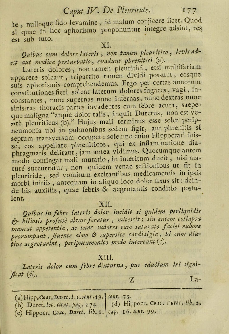 te nulloque fido levamine, id malum conjicere dcet. Quod si quae in hoc aphorismo proponuntur integre adsint, res est sub tuto. XL Omnibus cum dolore lateris ^ non tamen ‘pleuritico ^ levis ad-- est aut modica perturbatio, e vadunt phrenitici (a). Lateris dolores , non tamen pleuritici, etsi multifariam apparere soleant, tripartito tamen dividi possunt, eosque suis aphorismis comprehendemus. Ergo per certas annorum constitutiones fieri solent laterum dolores fugaces , vagi, in- constantes , nunc supernas nunc infernas, nunc dextras nunc sinistras thoracis partes invadentes cum febre acuta, saepc- GLtc maligna “atque dolor talis , inquit Duretus, non est ye- »re pleuriticus (b).” Hujus mali terminus esse solet perip- neumonia ubi in pulmonibus sedem figit, aut phrenitis st septum transversum oecupet-: sole nne enim Hippocrati ruis- se, eos appellare phreniticos, qui ex inflammatione dia- phragmatis delirant, jam antea vidimus. Quocumque autem modo contingat mali mutatio , in interitum ducit, nisi ma- ture succurratur , non quidem venae se^flionibus ut^ fit yn pleuritide, sed vomitum excitantibus medicamentis in ipsis morbi initiis, antequam in aliquo loco dolor fixus sit: dein- de his auxiliis, quae febris &amp; aegrotantis conditio postu-^ lent. XII. Qtiibus in f^ebre lateris dolor incidit si quidem perliquidis ^ biliosis profuse alvus feratur , mitescat \ sin autem collapsa maneat appetentia, ac tunc sudores cum saturato faciei rubore prorumpant ^ fluente alvo dr supersite cardialgia , hi cum diu- tius aegrotarint y peripneumonico modo intereunt (c). XIII. Lateris dolor cum febre diuturna, pus edurum iri fcat (d). ^ signi- La- (a) Hipp.Co^c. Duret, l. c, sent.49. (b) Duret, loc, citat.-pag. sent. 73. ■ (tl; Hippocr. Co.ic. ruret, lib. z,