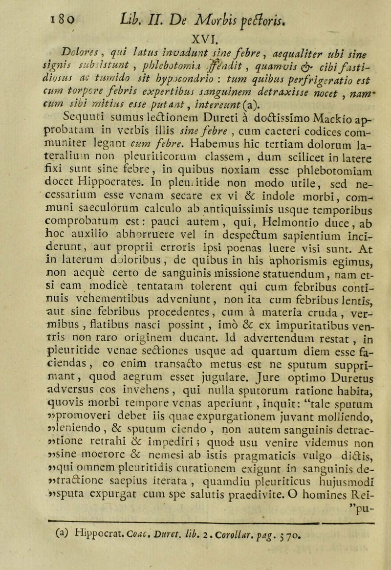 XVI. Dolores^ qui latus invadunt s me febre ^ aequaliter ubi sine signis subsistunt , phlebotomia ffindit, quamvis ^ cibi fasti- diosus ac tivnido sit hypocondrio ; tum quibus perfrigerat io est cum torpere febris expertibus sanguinem detraxisse nocet , nam' cum sibi mitius esse putant ^ intereunti^. Sequiui snmus ledionem Diireti a dodissimo Mackio ap- probatam in verbis illis sine febre , cum caeteri codices com- muniter legant cum febre. Habemus hic tertiam dolorum la- teraliu n non pleuriticorum classem, dum scilicet in latere fixi sunt sine febre, in quibus noxiam esse phlebotomiam docet Hippocrates. In plemitide non modo utile, sed ne- cessarium esse venam secare ex vi & indole morbi, com- muni saeculorum calculo ab antiquissimis usque temporibus comprobatum est: pauci autem, qui, Helmontio duce, ab hoc auxilio abhorruere vel in despedum sapientium inci- derunt, aut proprii erroris ipsi poenas luere visi sunt. At in laterum doloribus, de quibus in his 'aphorismis egimus, non aeque certo de sanguinis missione statuendum, nam et- si eam modice tentatam tolerent qui cum febribus conti- nuis vehementibus adveniunt, non ita cum febribus lentis, aut sine febribus procedentes, cum a materia cruda, ver- mibus , flatibus nasci possint , imo & ex impuritatibus ven- tris non raro originem ducant. Id advertendum restat , in pleuritide venae sediones usque ad quartum diem esse fa- ciendas , eo enim iransado metus est ne sputum suppri- mant, quod aegrum esset Jugulare. Jure optimo Duretus adversus eos invehens , qui nulla sputorum ratione habita, quovis morbi tempore venas aperiunt , inquit: “tale sputum 9>promoveri debet iis quae expurgationem juvant molliendo, ?deniendo , & sputum ciendo , non autem sanguinis detrac- 5?tIone retrahi & impediri; quod usu venire videmus non j^sine moerore & nemesi ab istis pragmaticis vulgo didis, )^qui omnem pleuritidis curationem exigunt in sanguinis de- 5?rradione saepius iterata , quamdiu pleuriticus hujusmodi vsputa expurgat cum spe salutis praedivite. O homines Rei- ”pu-