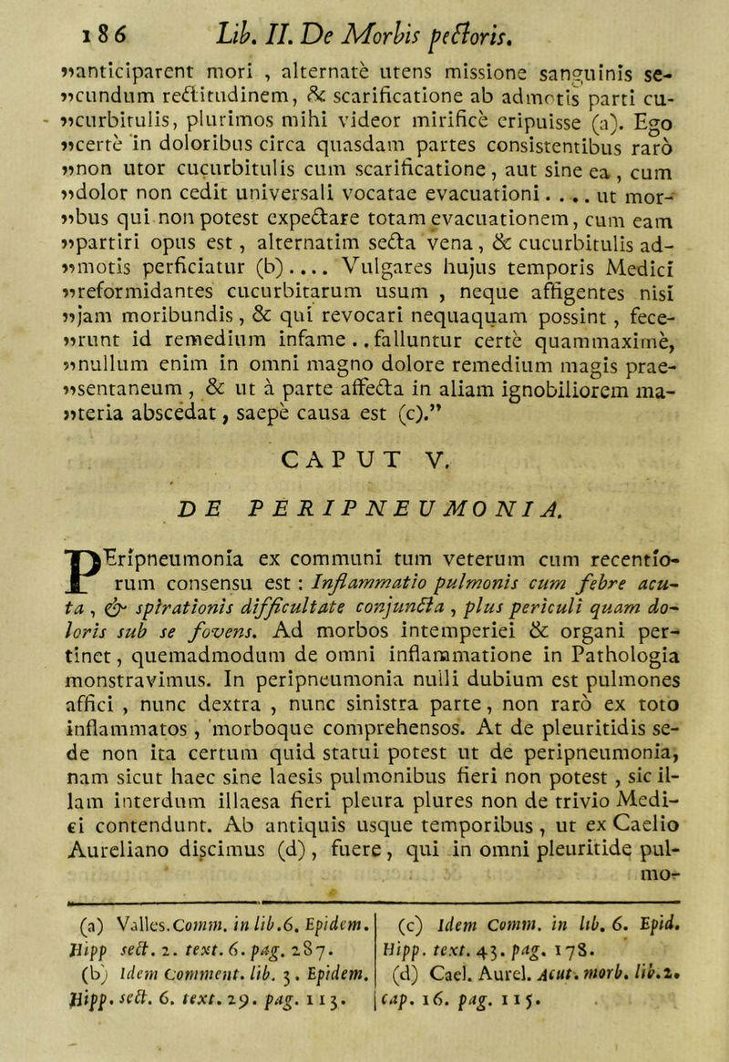 »ianticiparent mori , alternate utens missione san,g;uinls se- »^cundum reditnclinem, ^ scarificatione ab admotis parti cu- - 9?curbitulis, plurimos mihi videor mirifice eripuisse (a). Ego «certe ‘in doloribus circa quasdam partes consistentibus raro «non utor cucurbitulis cum scarificatione, aut sine ea, cum «dolor non cedit universali vocatae evacuationi.... ut mor- «bus qui non potest cxpedare totam evacuationem, cum eam «partiri opus est, alternatim seda vena, &amp; cucurbitulis ad- «motis perficiatur (b).... Vulgares hujus temporis Medici «reformidantes cucurbitarum usum , neque affigentes nisi «jam moribundis , &amp; qui revocari nequaquam possint, fece- «runt id remedium infame .. falluntur certe quammaxirne, «nullum enim in omni magno dolore remedium magis prae- «sentaneum , &amp; ut a parte affeda in aliam ignobiliorem ma- «teria abscedat, saepe causa est (c).” CAPUT V. DE P E R I P N E U MO NIJ. PEripneumonia ex communi tum veterum cum recentlo- rum consensu est : Inflammatio pulmonis cum febre acu- ta , ^ spirationis difflcultate conjun^a , plus periculi quam do- loris sub se fovens. Ad morbos intemperiei &amp; organi per- tinet , quemadmodum de omni inflammatione in Pathologia monstravimus. In peripneumonia nulli dubium est pulmones affici , nunc dextra , nunc sinistra parte, non raro ex toto inflammatos, 'morboque comprehensos. At de pleuritidis se- de non ita certum quid statui potest ut de peripneumonia, nam sicut haec sine laesis pulmonibus fieri non potest , sicil- iam interdum illaesa fieri pleura plures non de trivio Medi- ci contendunt. Ab antiquis usque temporibus, ut ex Caelio Aureliano discimus (d) , fuere, qui in omni pleuritide pul- mo- (a) Valles.Coww. iw lib.6, Epidem. Bipf selt. 2. text. 6. pag. 287. (b) idem Conimeut. itb. 3. Epidem. (c) idem Comm. in Itb, 6. Epid. Hipp. text. 45. pag, 178. (d) Cael. Aurei. A(ut. nmb, lih.i,