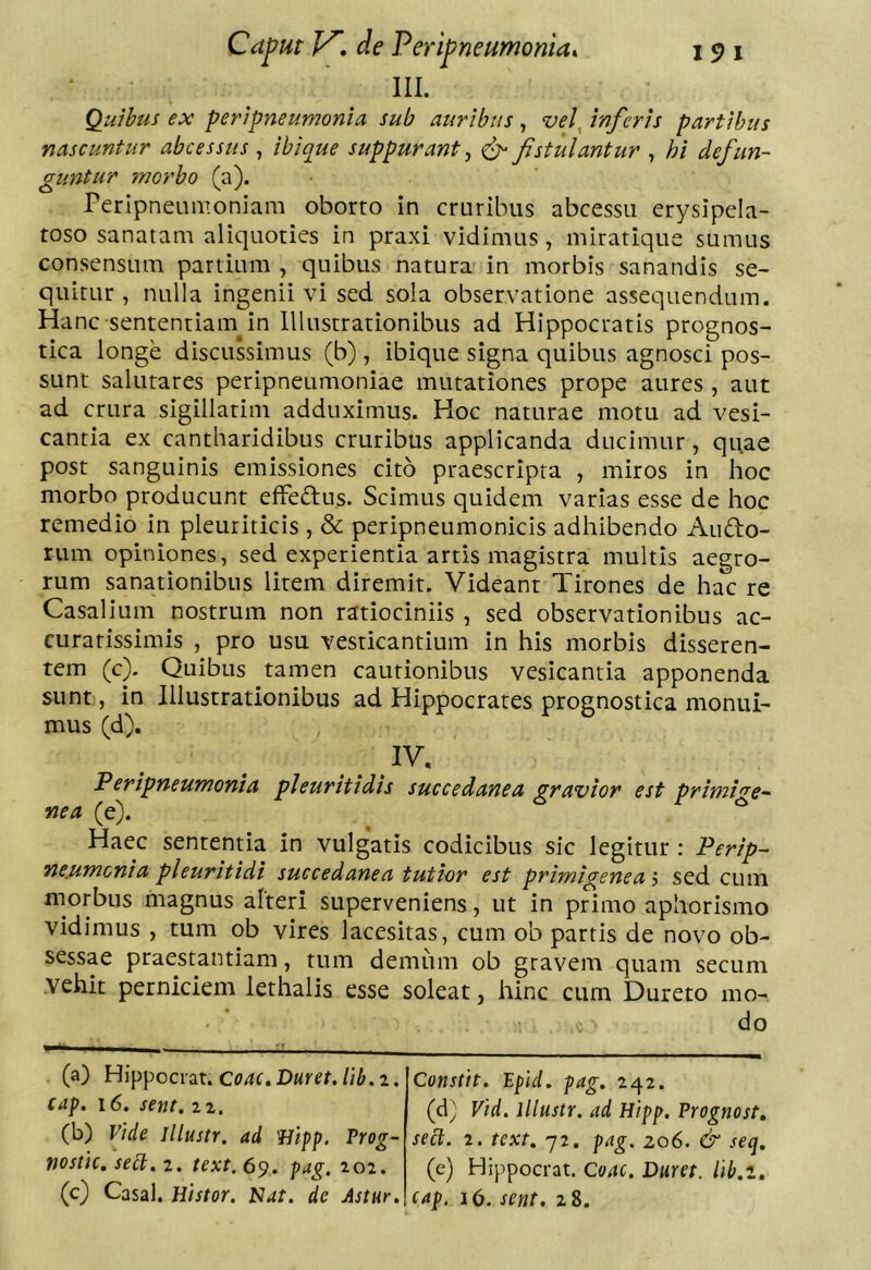 III. Qu/hus ex peripneumonia sub auribus^ vel ^inferis partibus nascuntur abcessus , ibique suppurant, Jistulantur , hi defun- guntur morbo (a). rerlpneumoniam oborto in cruribus abcessu erysipela- toso sanatam aliquoties in praxi vidimus , miratique sumus consensum partium , quibus natura in morbis sanandis se- quitur , nulla ingenii vi sed sola observatione assequendum. Hanc sententiam^ in Illustrationibus ad Hippocratis prognos- tica longe discussimus (b) , ibique signa quibus agnosci pos- sunt salutares peripneumoniae mutationes prope aures , aut ad crura sigillarim adduximus. Hoc naturae motu ad vesi- cantia ex cantharidibus cruribus applicanda ducimur, quae post sanguinis emissiones cito praescripta , miros in hoc morbo producunt effedus. Scimus quidem varias esse de hoc remedio in pleuriticis , & peripneumonicis adhibendo Audlo- rum opiniones, sed experientia artis magistra multis aegro- rum sanationibus litem diremit. Videant Tirones de hac re Casalium nostrum non ratiociniis , sed observationibus ac- curatissimis , pro usu vesticantium in his morbis disseren- tem (c). Quibus tamen cautionibus vesicanria apponenda sunt, in Illustrationibus ad Hippocrates prognostica monui- mus (d). IV. Peripneumonia pleuritidis succedanea gravior est primi'^e- nea (e). Haec sententia in vulgatis codicibus sic legitur : Perip- ne.urnonia pleuritidi succedanea tutior est primigenea '■> sed cum morbus magnus alteri superveniens, ut in primo aphorismo vidimus , tum ob vires lacesitas, cum ob parris de novo ob- sessae praestantiam, tum demum ob gravem quam secum vehit perniciem lethalis esse soleat, hinc ciim Dureto mo- do (a) Hippocrat. Coae, Duret. Itb.z. cap. i6. sent. (d^ Vid. lllustr. ad Hipp. Vrognost, sect. 2. text. 72. pag. zo6. & seq. (e) Hippocrat, Coae. Duret, lib.i, eap. 16. sent. 28. Constit. Epid. pag. 242. (b) Vide lllustr. ad 'Hipp. Vrog- nostie. sebi. 2. text. 69. pag. 202. (c) Casal. Histor. N4t. de Astur.