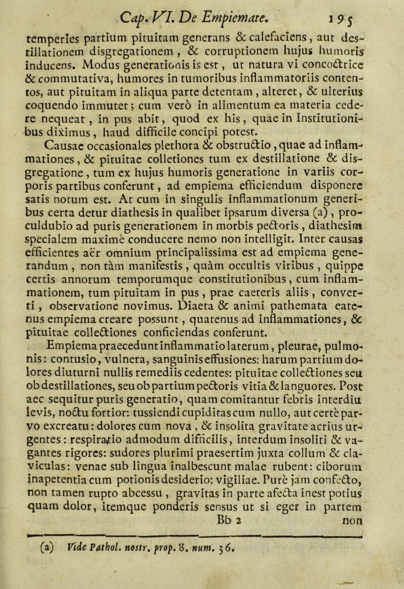 temperies partium pituitam generans & calefaciens, aut des- tillationem disgregationem , & corruptionem hujus humoris inducens. Modus generationis is est, ut natura vi concodricc &commutativa, humores in tumoribus inflammatoriis conten- tos, aut pituitam in aliqua parte detentam, alteret, & ulterius coquendo immutet; cum ver6 in alimentum ea materia cede- re nequeat, in pus abit, quod ex his, quae in Institutioni- bus diximus, haud difficile concipi potest. Causae occasionales plethora & obstrudio, quae ad inflam- mationes , & pituitae colletiones tum ex destillatione & dis- gregatione , tum ex hujus humoris generatione in variis cor- poris partibus conferunt, ad empiema efficiendum disponere satis notum est. At cum in singulis inflammationum generi- bus certa detur diathesis in qualibet ipsarum diversa (a) , pro- culdubio ad puris generationem in morbis pedoris , diathesim specialem maxime conducere nemo non intelligit. Inter causas efficientes aer omnium principalissima est ad empiema gene- randum , non t^m manifestis , quam occultis viribus , quippe certis annorum temporumque constitutionibus, cum inflam- mationem, tum pituitam in pus, prae caeteris aliis , conver- ti , observatione novimus. Diaeta & animi pathemata eate- nus empiema creare possunt, quatenus ad inflammationes, & pituitae collediones conficiendas conferunt. Empiema praecedunt inflammatio laterum, pleurae, pulmo- nis: contusio, vulnera, sanguinis effusiones: harum partium do- lores diuturni nullis remediis cedentes: pituitae collediones seu ob destillationes, seu ob partium pedoris vitia&languores. Post aec sequitur puris generatio, quam comitantur febris interdiu levis, nodu fortior: tussiendi cupiditas cum nullo, aut certe par- vo excreatu: dolores cum nova, & insolita gravitate acrius ur- gentes : respiratio admodum difficilis, interdum insoliti & va- gantes rigores: sudores plurimi praesertim juxta collum & cla- viculas: venae sub lingua inalbescunt malae rubent: ciborum inapetentiacum potionis desiderio: vigiliae. Pure jam confedo, non tamen rupto abeessu , gravitas in parte afeda inest potius quam dolor, itemque ponderis sensus ut si eger in partem Bb 2 non